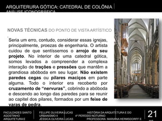 21
FACULDADES SANTO
AGOSTINHO
ARQUITETURA E
FELLIPE OLIVEIRA LUCAS HISTÓRIA DA ARQUITETURA E DO
URBANISMO II 4º PERÍODO NOTURNO
JÉSSICA OLIVEIRA LUCAS PROFESSORA: MARIANA HERMSDORFF E
.
ARQUITERURA GÓTICA: CATEDRAL DE COLÔNIA
ANÁLISE ICONOGRÁFICA
NOVAS TÉCNICAS DO PONTO DE VISTA ARTÍSTICO
Seria um erro, contudo, considerar essas igrejas,
principalmente, proezas de engenharia. O artista
cuidou de que sentíssemos o arrojo de seu
projeto. No interior de uma catedral gótica,
somos levados a compreender a complexa
interação de trações e pressões que mantêm a
grandiosa abóboda em seu lugar. Não existem
paredes cegas ou pilares maciços em parte
alguma. Todo o interior era recoberto por
cruzamento de “nervuras”, cobrindo a abóboda
e descendo ao longo das paredes para se reunir
ao capitel dos pilares, formados por um feixe de
varas de pedra.
 