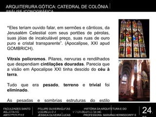 24.
FACULDADES SANTO
AGOSTINHO
ARQUITETURA E
FELLIPE OLIVEIRA LUCAS HISTÓRIA DA ARQUITETURA E DO
URBANISMO II 4º PERÍODO NOTURNO
JÉSSICA OLIVEIRA LUCAS PROFESSORA: MARIANA HERMSDORFF E
.
ARQUITERURA GÓTICA: CATEDRAL DE COLÔNIA
ANÁLISE ICONOGRÁFICA
“Eles teriam ouvido falar, em sermões e cânticos, da
Jerusalém Celestial com seus portões de pérolas,
suas jóias de incalculável preço, suas ruas de ouro
puro e cristal transparente”. (Apocalipse, XXI apud
GOMBRICH).
Vitrais policromos. Pilares, nervuras e rendilhados
que despendiam cintilações douradas. Parecia que
a visão em Apocalipse XXI tinha descido do céu à
terra.
Tudo que era pesado, terreno e trivial foi
eliminado.
As pesadas e sombrias estruturas do estilo
românico, com sua força e poder, que ofereciam
abrigo e proteção, agora, não eram frias e nem
 