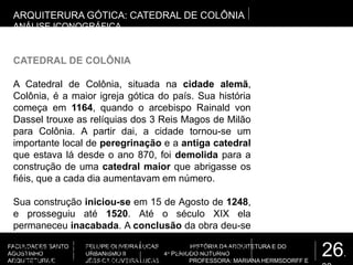 26.
FACULDADES SANTO
AGOSTINHO
ARQUITETURA E
FELLIPE OLIVEIRA LUCAS HISTÓRIA DA ARQUITETURA E DO
URBANISMO II 4º PERÍODO NOTURNO
JÉSSICA OLIVEIRA LUCAS PROFESSORA: MARIANA HERMSDORFF E
CATEDRAL DE COLÔNIA
A Catedral de Colônia, situada na cidade alemã,
Colônia, é a maior igreja gótica do país. Sua história
começa em 1164, quando o arcebispo Rainald von
Dassel trouxe as relíquias dos 3 Reis Magos de Milão
para Colônia. A partir dai, a cidade tornou-se um
importante local de peregrinação e a antiga catedral
que estava lá desde o ano 870, foi demolida para a
construção de uma catedral maior que abrigasse os
fiéis, que a cada dia aumentavam em número.
Sua construção iniciou-se em 15 de Agosto de 1248,
e prosseguiu até 1520. Até o século XIX ela
permaneceu inacabada. A conclusão da obra deu-se
de 1842 à 1880. Durante os anos seguintes, a
Catedral de Colônia sobreviveu a 2 guerras mundiais
e hoje vive em constante restauração.
ARQUITERURA GÓTICA: CATEDRAL DE COLÔNIA
ANÁLISE ICONOGRÁFICA
 