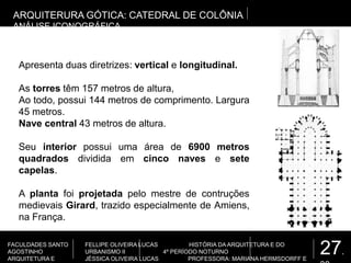 27.
FACULDADES SANTO
AGOSTINHO
ARQUITETURA E
FELLIPE OLIVEIRA LUCAS HISTÓRIA DA ARQUITETURA E DO
URBANISMO II 4º PERÍODO NOTURNO
JÉSSICA OLIVEIRA LUCAS PROFESSORA: MARIANA HERMSDORFF E
ARQUITERURA GÓTICA: CATEDRAL DE COLÔNIA
ANÁLISE ICONOGRÁFICA
Apresenta duas diretrizes: vertical e longitudinal.
As torres têm 157 metros de altura,
Ao todo, possui 144 metros de comprimento. Largura
45 metros.
Nave central 43 metros de altura.
Seu interior possui uma área de 6900 metros
quadrados dividida em cinco naves e sete
capelas.
A planta foi projetada pelo mestre de contruções
medievais Girard, trazido especialmente de Amiens,
na França.
 