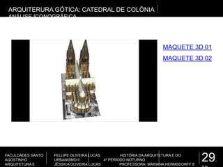 29.
FACULDADES SANTO
AGOSTINHO
ARQUITETURA E
FELLIPE OLIVEIRA LUCAS HISTÓRIA DA ARQUITETURA E DO
URBANISMO II 4º PERÍODO NOTURNO
JÉSSICA OLIVEIRA LUCAS PROFESSORA: MARIANA HERMSDORFF E
ARQUITERURA GÓTICA: CATEDRAL DE COLÔNIA
ANÁLISE ICONOGRÁFICA
MAQUETE 3D 01
MAQUETE 3D 02
 