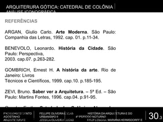 30.3
FACULDADES SANTO
AGOSTINHO
ARQUITETURA E
FELLIPE OLIVEIRA LUCAS HISTÓRIA DA ARQUITETURA E DO
URBANISMO II 4º PERÍODO NOTURNO
JÉSSICA OLIVEIRA LUCAS PROFESSORA: MARIANA HERMSDORFF E
ARQUITERURA GÓTICA: CATEDRAL DE COLÔNIA
ANÁLISE ICONOGRÁFICA
REFERÊNCIAS
ARGAN, Giulio Carlo. Arte Moderna. São Paulo:
Companhia das Letras, 1992. cap. 01. p.11-34.
BENEVOLO, Leonardo. História da Cidade. São
Paulo: Perspectiva,
2003. cap.07. p.263-282.
GOMBRICH, Ernest H. A história da arte. Rio de
Janeiro: Livros
Técnicos e Científicos, 1999. cap.10. p.185-195.
ZEVI, Bruno. Saber ver a Arquitetura. – 5ª Ed. – São
Paulo: Martins Fontes, 1996. cap.04. p.91-95.
Google Earth. Catedral de Colônia, Alemanha.
Disponível em: <
http://maps.google.com.br/maps?hl=pt-BR&tab=wl>
 