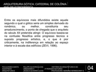 04.
FACULDADES SANTO
AGOSTINHO
ARQUITETURA E
FELLIPE OLIVEIRA LUCAS HISTÓRIA DA ARQUITETURA E DO
URBANISMO II 4º PERÍODO NOTURNO
JÉSSICA OLIVEIRA LUCAS PROFESSORA: MARIANA HERMSDORFF E
Entre os equívocos mais difundidos existe aquele
segundo o qual o gótico seria um simples derivado do
românico, ou melhor, constituiria seu
amadurecimento, o ponto de chegada que o arquiteto
do século XII pretendia atingir. O equívoco baseia-se
na confusão filosófica entre progresso técnico e
suposto progresso artístico, e, o que é pior
criticamente, na indiferença em relação ao espaço
interior e à escala dos edifícios (ZEVI, 1996).
ARQUITERURA GÓTICA: CATEDRAL DE COLÔNIA
ANÁLISE ICONOGRÁFICA
 