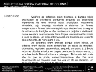 06.
FACULDADES SANTO
AGOSTINHO
ARQUITETURA E
FELLIPE OLIVEIRA LUCAS HISTÓRIA DA ARQUITETURA E DO
URBANISMO II 4º PERÍODO NOTURNO
JÉSSICA OLIVEIRA LUCAS PROFESSORA: MARIANA HERMSDORFF E
.
ARQUITERURA GÓTICA: CATEDRAL DE COLÔNIA
ANÁLISE ICONOGRÁFICA
HISTÓRICO Quando as catedrais eram brancas, a Europa havia
organizado as atividades produtivas segundo as exigências
imperativas de uma técnica nova, prodigiosa, loucamente
temerária, cujo emprego conduzia a sistemas de formas
inesperadas – formas com um espírito que desdenhava as regras
de mil anos de tradição, e não hesitava em projetar a civilização
numa aventura desconhecida. Uma língua internacional favorecia
a troca de idéias, um estilo internacional era difundido do Ocidente
para o Oriente, do Norte para o Sul.
As catedrais eram brancas porque eram novas. As
cidades eram novas: eram construídas de todas as medidas,
ordenadas, regulares, geométricas, segundo um plano (...) Sobre
todas as cidades e todos os burgos cercados de novos muros, o
arranha-céu de Deus dominava a paisagem. Tinha sido feito mais
alto do que se podia, extraordinariamente alto. Era uma
desproporção no conjunto; mas não, era um ato de otimismo, um
gesto de altivez, uma prova de mestria.
O novo mundo começava. Branco, límpido, jovial, polido,
nítido e sem retornos, o novo mundo se abria como uma flor nas
 