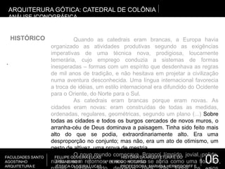 06.
FACULDADES SANTO
AGOSTINHO
ARQUITETURA E
FELLIPE OLIVEIRA LUCAS HISTÓRIA DA ARQUITETURA E DO
URBANISMO II 4º PERÍODO NOTURNO
JÉSSICA OLIVEIRA LUCAS PROFESSORA: MARIANA HERMSDORFF E
.
ARQUITERURA GÓTICA: CATEDRAL DE COLÔNIA
ANÁLISE ICONOGRÁFICA
HISTÓRICO Quando as catedrais eram brancas, a Europa havia
organizado as atividades produtivas segundo as exigências
imperativas de uma técnica nova, prodigiosa, loucamente
temerária, cujo emprego conduzia a sistemas de formas
inesperadas – formas com um espírito que desdenhava as regras
de mil anos de tradição, e não hesitava em projetar a civilização
numa aventura desconhecida. Uma língua internacional favorecia
a troca de idéias, um estilo internacional era difundido do Ocidente
para o Oriente, do Norte para o Sul.
As catedrais eram brancas porque eram novas. As
cidades eram novas: eram construídas de todas as medidas,
ordenadas, regulares, geométricas, segundo um plano (...) Sobre
todas as cidades e todos os burgos cercados de novos muros, o
arranha-céu de Deus dominava a paisagem. Tinha sido feito mais
alto do que se podia, extraordinariamente alto. Era uma
desproporção no conjunto; mas não, era um ato de otimismo, um
gesto de altivez, uma prova de mestria.
O novo mundo começava. Branco, límpido, jovial, polido,
nítido e sem retornos, o novo mundo se abria como uma flor nas
 