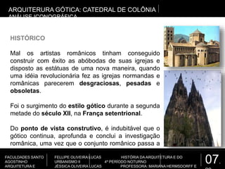 07.
FACULDADES SANTO
AGOSTINHO
ARQUITETURA E
FELLIPE OLIVEIRA LUCAS HISTÓRIA DA ARQUITETURA E DO
URBANISMO II 4º PERÍODO NOTURNO
JÉSSICA OLIVEIRA LUCAS PROFESSORA: MARIANA HERMSDORFF E
ARQUITERURA GÓTICA: CATEDRAL DE COLÔNIA
ANÁLISE ICONOGRÁFICA
HISTÓRICO
Mal os artistas românicos tinham conseguido
construir com êxito as abóbodas de suas igrejas e
disposto as estátuas de uma nova maneira, quando
uma idéia revolucionária fez as igrejas normandas e
românicas parecerem desgraciosas, pesadas e
obsoletas.
Foi o surgimento do estilo gótico durante a segunda
metade do século XII, na França setentrional.
Do ponto de vista construtivo, é indubitável que o
gótico continua, aprofunda e conclui a investigação
românica, uma vez que o conjunto românico passa a
ser leve e esguio, um esqueleto construtivo.
 