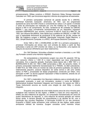 Universidade Federal do Paraná
               Centro de Computação Eletrônica
               Divisão de Microinformática
        Arquitetura de micros IBM® PC - Versão 1.0                       Página nº   10

armazenamento. Wilkes construiu o EDSAC, Electronic Delay Storage Automatic
Calculator em 1949, que funcionava segundo a técnica de programas armazenados.

          O primeiro computador comercial de grande escala foi o UNIVAC,
UNIVersal Automatic Computer, americano, de 1951, que era programado
ajustando-se cerca de 6.000 chaves e conectando-se cabos a um painel. A entrada
e saída de informações era realizada por uma fita metálica de 1/2 polegada de
largura e 400 m de comprimento. Ao todo, venderam-se 46 unidades do UNIVAC
Modelo I, que eram normalmente acompanhados de um dispositivo impressor
chamado UNIPRINTER, que, sozinho, consumia 14.000 W. Outro foi o IBM 701, de
1952, que utilizava fita plástica, mais rápida que a metálica do UNIVAC, e o IBM 704,
com a capacidade fenomenal de armazenar 8.192 palavras de 36 bits, ambos da
IBM. Na Inglaterra surgem o MADAM, Manchester Automatic Digital Machine, o
SEC, Simple Electronic Computer, e o APEC, All-Purpose Electronic Computer.

          Entre 1945 e 1951, o WHIRLWIND, do MIT, foi o primeiro computador a
processar informações em tempo real, com entrada de dados a partir de fitas
perfuradas e saída em CRT (monitor de vídeo), ou na flexowriter, uma espécie de
máquina de escrever (Whirlwind quer dizer redemoinho).

          Em 1947 Bardeen, Schockley e Brattain inventam o transístor, e, em 1953
Jay Forrester constrói uma memória magnética.

            Os computadores a transístores surgem nos anos 50, pesando 150 kg,
com consumo inferior a 1.500 W e maior capacidade que seus antecessores
valvulados. Era a segunda geração. Exemplos desta época são o IBM 1401 e o
BURROUGHS B 200. Em 1954 a IBM comercializa o 650, de tamanho médio. O
primeiro computador totalmente transistorisado foi o TRADIC, do Bell Laboratories.
O IBM TX-0, de 1958, tinha um monitor de vídeo de primeira qualidade, era rápido e
relativamente pequeno, possuia dispositivo de saída sonora e até uma caneta
óptica. O PDP-1, processador de dados programável, construído por Olsen, virou
sensação no MIT: os alunos jogavam Spacewar! e Rato-no-labirinto, através de um
joystick e uma caneta óptica.

           Em 1957 o matemático Von Neumann colaborou para a construção de um
computador avançado, o qual, por brincadeira, recebeu o nome de MANIAC,
Mathematical Analyser Numerator Integrator and Computer. Em janeiro de 1959 a
Texas Instruments anuncia ao mundo uma criação de Jack Kilby: o circuito
integrado.

           Enquanto uma pessoa de nível médio levaria cerca de cinco minutos para
multiplicar dois números de dez dígitos, o MARK I o fazia em cinco segundos, o
ENIAC em dois milésimos de segundo, um computador transistorizado em cerca de
quatro bilionésimos de segundo, e, uma máquina de terceira geração em menos
tempo ainda. A terceira geração de computadores é da década de 60, com a
introdução dos circuitos integrados. O Burroughs B-2500 foi um dos primeiros.
Enquanto o ENIAC podia armazenar vinte números de dez dígitos, estes podem
armazenar milhões de números. Surgem conceitos como memória virtual,
 