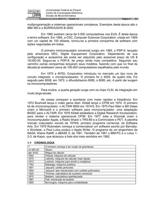 Universidade Federal do Paraná
               Centro de Computação Eletrônica
               Divisão de Microinformática
        Arquitetura de micros IBM® PC - Versão 1.0                     Página nº   11

multiprogramação e sistemas operacionais complexos. Exemplos desta época são o
IBM 360 e o BURROUGHS B-3500.

          Em 1960 existiam cerca de 5.000 computadores nos EUA. É desta época
o termo software. Em 1964, a CSC, Computer Sciences Corporation, criada em 1959
com um capital de 100 dólares, tornou-se a primeira companhia de software com
ações negociadas em bolsa.

          O primeiro minicomputador comercial surgiu em 1965, o PDP-5, lançado
pela americana DEC, Digital Equipament Corporation. Dependendo de sua
configuração e acessórios ele podia ser adquirido pelo acessível preço de US $
18,000.00. Seguiu-se o PDP-8, de preço ainda mais competitivo. Seguindo seu
caminho outras companhias lançaram seus modelos, fazendo com que no final da
década já existissem cerca de 100.000 computadores espalhados pelo mundo.

            Em 1970 a INTEL Corporation introduziu no mercado um tipo novo de
circuito integrado: o microprocessador. O primeiro foi o 4004, de quatro bits. Foi
seguido pelo 8008, em 1972, o difundidíssimo 8080, o 8085, etc. A partir daí surgem
os microcomputadores.

           Para muitos, a quarta geração surge com os chips VLSI, de integração em
muito larga escala.

           As coisas começam a acontecer com maior rapidez e freqüência. Em
1972 Bushnell lança o vídeo game Atari. Kildall lança o CP/M em 1974. O primeiro
kit de microcomputador, o ALTAIR 8800 em 1974/5. Em 1975 Paul Allen e Bill Gates
criam a Microsoft e o primeiro software para microcomputador: uma adaptação
BASIC para o ALTAIR. Em 1976 Kildall estabelece a Digital Research Incorporation,
para vender o sistema operacional CP/M. Em 1977 Jobs e Wozniak criam o
microcomputador Apple, a Radio Shack o TRS-80 e a Commodore o PET. A planilha
Visicalc (calculador visível) de 1978/9, primeiro programa comercial, da Software
Arts. Em 1979 Rubinstein começa a comercializar um software escrito por Barnaby:
o Wordstar, e Paul Lutus produz o Apple Writer. O programa de um engenheiro da
NASA, Waine Ratliff, o dBASE II, de 1981. Também de 1981 o IBM-PC e o Lotus 1-
2-3, de Kapor, que alcançou a lista dos mais vendidos em 1982.

1.1   CRONOLOGIA
?             O homem começa a ter noção de grandezas
cd 500 aC     Ábaco
séc XVIII     Régua de cálculo
1642          Pascal, máquina de calcular
1670          Leibnitz, máquina de calcular mais rápida
1673          Leibnitz, máquina para dividir e multiplicar
1792          Babbage, máquina analítica
1801          Jaquard, cartão perfurado
1804          Jaquard, tear mecanizado com cartões perfurados
1820          Thomas, calculadora de sucesso comercial
1875          Baldwin, calculadora aperfeiçoada
1887          Felt, introdução do teclado
1890          Burroughs, máquina para contabilidade
 