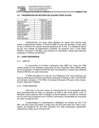 Universidade Federal do Paraná
               Centro de Computação Eletrônica
               Divisão de Microinformática
        Arquitetura de micros IBM® PC - Versão 1.0                   Página nº   14

2.2   FREQÜÊNCIAS DE RELÓGIO DE ALGUNS CHIPS ATUAIS

          Chip                  Freqüência
Intel Pentium                     120 a 233 MHz
AMD K5                             90 a 133 MHz*
Cyrix Medial GX                   120 a 233 MHz
Cyrix 6x86                       110 a 150 MHz*
Intel Pentium MMX                 150 a 266 MHz
Intel Pentium Pro                 166 a 200 MHz
Intel Pentium II                  233 a 300 MHz
AMD K6 MMX                        233 a 300 MHz
Cyrix M2                           180 a 233 Mhz
Intel Deschutes                   300 a 433 MHz

           Coletivamente, os novos chips afetaram as regras que usamos para
avaliar o desempenho relativo. O Pentium MMX da Intel, por exemplo, é mais veloz
do que o Pentium Pro quando executa aplicativos de 16 bits. E a freqüência deixou
de ser uma medida de desempenho confiável. Os sistemas com o Cyrix 6x86-
PR200+: funcionam a 150 Mhz, mas superam em velocidade maioria das máquinas
baseadas no Pentium de 200 Mhz.

2.3   CHIPS DISPONÍVEIS

2.3.1 AMD K5

           O concorrente do Pentium introduzido pela AMD em março de 1996
chegou quase um ano atrasado e mais lento do que o esperado. Mas a AMD parece
ter se recuperado. O sistema K5-PR166 além de ultrapassar a maioria dos sistemas
Pentium/166 têm um custo mais baixo.

           A AMD não batiza um chip por sua freqüência real, mas conforme uma
faixa de desempenho Pentium equivalente (chamada P-Rating ou PR). O K5-PR166,
por exemplo, processa a 116,7 MHz. A empresa fornecerá o K5 para a Acer, Epson,
Everex, Monorail e Polywell.

2.3.2 CYRIX MEDIAGX

          Este chip é uma boa notícia se você precisa de um computador básico
para processamento de texto ou pesquisa na Web e não pode gastar muito. O
MediaGX coloca gráficos VGA, emulação de Sound Blaster e controle de memória
em um único chip compatível com o Pentium, eliminado a necessidade de uma placa
de vídeo ou placa de som.

          A desvantagem é o desempenho: o MediaGX, em versões de 120 e 133
Mhz, não tem cache secundário e exige muito da CPU para lidar com vídeo e som.
Apesar da freqüência de 133 Mhz, sistemas com este processador apresentam
desempenho médio de um Pentium/100.
 