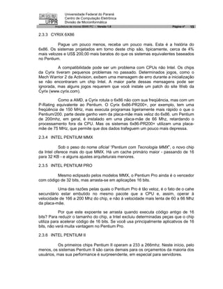 Universidade Federal do Paraná
               Centro de Computação Eletrônica
               Divisão de Microinformática
        Arquitetura de micros IBM® PC - Versão 1.0                       Página nº   15

2.3.3 CYRIX 6X86

          Pague um pouco menos, receba um pouco mais. Esta é a história do
6x86. Os sistemas projetados em torno deste chip são, tipicamente, cerca de 4%
mais velozes e US$ 200,00 mais baratos do que os sistemas equivalentes baseados
no Pentium.

          A compatibilidade pode ser um problema com CPUs não Intel. Os chips
da Cyrix tiveram pequenos problemas no passado. Determinados jogos, como o
Mech Warrior 2 da Activision, exibem uma mensagem de erro durante a inicialização
se não encontraram um chip Intel. A maior parte dessas mensagens pode ser
ignorada, mas alguns jogos requerem que você instale um patch do site Web da
Cyrix (www.cyrix.com).

          Como a AMD, a Cyrix rotula o 6x86 não com sua freqüência, mas com um
P-Rating equivalente ao Pentium. O Cyrix 6x86-PR200+, por exemplo, tem uma
freqüência de 150 MHz, mas executa programas ligeiramente mais rápido o que o
Pentium/200. parte deste ganho vem da placa-mãe mais veloz do 6x86. um Pentium
de 200mhz, em geral, é instalado em uma placa-mãe de 66 Mhz, retardando o
processamento fora da CPU. Mas os sistemas 6x86-PR200+ utilizam uma placa-
mãe de 75 MHz, que permite que dos dados trafeguem um pouco mais depressa.

2.3.4 INTEL PENTIUM MMX

           Sob o peso do nome oficial “Pentium com Tecnologia MMX”, o novo chip
da Intel oferece mais do que MMX. Há um cache primário maior - passando de 16
para 32 KB - e alguns ajustes arquiteturais menores.

2.3.5 INTEL PENTIUM PRO

         Mesmo eclipsado pelos modelos MMX, o Pentium Pro ainda é o vencedor
com código de 32 bits, mas arrasta-se em aplicações 16 bits.

          Uma das razões pelas quais o Pentium Pro é tão veloz, é o fato de o cahe
secundário estar embutido no mesmo pacote que a CPU e, assim, operar à
velocidade de 166 a 200 Mhz do chip, e não à velocidade mais lenta de 60 a 66 Mhz
da placa-mãe.

            Por que este expoente se arrasta quando executa código antigo de 16
bits? Para reduzir o tamanho do chip, a Intel excluiu determinadas peças que o chip
utiliza para acelerar código de 16 bits. Se você usa principalmente aplicativos de 16
bits, não verá muita vantagem no Pentium Pro.

2.3.6 INTEL PENTIUM II

          Os primeiros chips Pentium II operam a 233 a 266mhz. Neste início, pelo
menos, os sistemas Pentium II são caros demais para os orçamentos da maioria dos
usuários, mas sua performance é surpreendente, em especial para servidores.
 
