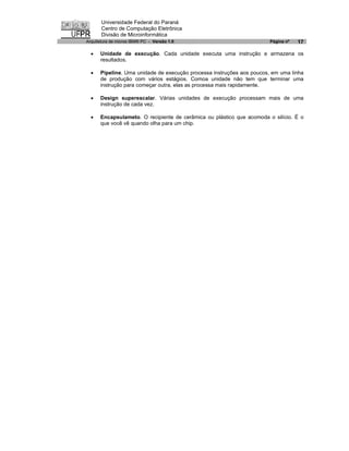 Universidade Federal do Paraná
       Centro de Computação Eletrônica
       Divisão de Microinformática
Arquitetura de micros IBM® PC - Versão 1.0                             Página nº   17

  ·   Unidade de execução. Cada unidade executa uma instrução e armazena os
      resultados.

  ·   Pipeline. Uma unidade de execução processa instruções aos poucos, em uma linha
      de produção com vários estágios. Comoa unidade não tem que terminar uma
      instrução para começar outra, elas as processa mais rapidamente.

  ·   Design superescalar. Várias unidades de execução processam mais de uma
      instrução de cada vez.

  ·   Encapsulameto. O recipiente de cerâmica ou plástico que acomoda o silício. É o
      que você vê quando olha para um chip.
 