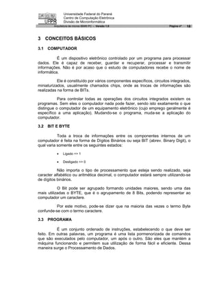 Universidade Federal do Paraná
                Centro de Computação Eletrônica
                Divisão de Microinformática
         Arquitetura de micros IBM® PC - Versão 1.0                       Página nº   18


3 CONCEITOS BÁSICOS

3.1   COMPUTADOR

           É um dispositivo eletrônico controlado por um programa para processar
dados. Ele é capaz de receber, guardar e recuperar, processar e transmitir
informações. Não é por acaso que o estudo de computadores recebe o nome de
informática.

           Ele é constituído por vários componentes específicos, circuitos integrados,
miniaturizados, usualmente chamados chips, onde as trocas de informações são
realizadas na forma de BITs.

           Para controlar todas as operações dos circuitos integrados existem os
programas. Sem eles o computador nada pode fazer, sendo isto exatamente o que
distingue o computador de um equipamento eletrônico (cujo emprego geralmente é
específico a uma aplicação). Mudando-se o programa, muda-se a aplicação do
computador.

3.2   BIT E BYTE

           Toda a troca de informações entre os componentes internos de um
computador é feita na forma de Dígitos Binários ou seja BIT (abrev. Binary Digit), o
qual varia somente entre os seguintes estados:

           ·   Ligado => 1

           ·   Desligado => 0

           Não importa o tipo de processamento que esteja sendo realizado, seja
caracter alfabético ou aritmética decimal, o computador estará sempre utilizando-se
de dígitos binários.

           O Bit pode ser agrupado formando unidades maiores, sendo uma das
mais utilizadas o BYTE, que é o agrupamento de 8 Bits, podendo representar ao
computador um caractere.

          Por este motivo, pode-se dizer que na maioria das vezes o termo Byte
confunde-se com o termo caractere.

3.3   PROGRAMA

          É um conjunto ordenado de instruções, estabelecendo o que deve ser
feito. Em outras palavras, um programa é uma lista pormenorizada de comandos
que são executados pelo computador, um após o outro. São eles que mantém a
máquina funcionando e permitem sua utilização de forma fácil e eficiente. Dessa
maneira surge o Processamento de Dados.
 
