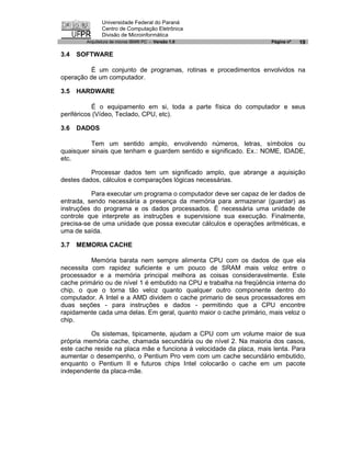 Universidade Federal do Paraná
               Centro de Computação Eletrônica
               Divisão de Microinformática
        Arquitetura de micros IBM® PC - Versão 1.0                    Página nº   19

3.4   SOFTWARE

          É um conjunto de programas, rotinas e procedimentos envolvidos na
operação de um computador.

3.5   HARDWARE

           É o equipamento em si, toda a parte física do computador e seus
periféricos (Vídeo, Teclado, CPU, etc).

3.6   DADOS

          Tem um sentido amplo, envolvendo números, letras, símbolos ou
quaisquer sinais que tenham e guardem sentido e significado. Ex.: NOME, IDADE,
etc.

          Processar dados tem um significado amplo, que abrange a aquisição
destes dados, cálculos e comparações lógicas necessárias.

          Para executar um programa o computador deve ser capaz de ler dados de
entrada, sendo necessária a presença da memória para armazenar (guardar) as
instruções do programa e os dados processados. É necessária uma unidade de
controle que interprete as instruções e supervisione sua execução. Finalmente,
precisa-se de uma unidade que possa executar cálculos e operações aritméticas, e
uma de saída.

3.7   MEMORIA CACHE

          Memória barata nem sempre alimenta CPU com os dados de que ela
necessita com rapidez suficiente e um pouco de SRAM mais veloz entre o
processador e a memória principal melhora as coisas consideravelmente. Este
cache primário ou de nível 1 é embutido na CPU e trabalha na freqüência interna do
chip, o que o torna tão veloz quanto qualquer outro componente dentro do
computador. A Intel e a AMD dividem o cache primario de seus processadores em
duas seções - para instruções e dados - permitindo que a CPU encontre
rapidamente cada uma delas. Em geral, quanto maior o cache primário, mais veloz o
chip.

          Os sistemas, tipicamente, ajudam a CPU com um volume maior de sua
própria memória cache, chamada secundária ou de nível 2. Na maioria dos casos,
este cache reside na placa mãe e funciona à velocidade da placa, mais lenta. Para
aumentar o desempenho, o Pentium Pro vem com um cache secundário embutido,
enquanto o Pentium II e futuros chips Intel colocarão o cache em um pacote
independente da placa-mãe.
 