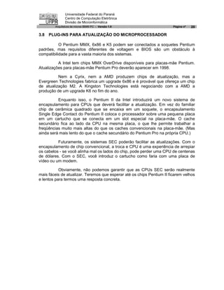 Universidade Federal do Paraná
               Centro de Computação Eletrônica
               Divisão de Microinformática
        Arquitetura de micros IBM® PC - Versão 1.0                      Página nº   20

3.8   PLUG-INS PARA ATUALIZAÇÃO DO MICROPROCESSADOR

           O Pentium MMX, 6x86 e K5 podem ser conectados a soquetes Pentium
padrões, mas requisitos diferentes de voltagem e BIOS são um obstáculo à
compatibilidade para a vasta maioria dos sistemas.

          A Intel tem chips MMX OverDrive disponíveis para placas-mãe Pentium.
Atualizações para placas-mãe Pentium Pro deverão aparecer em 1998.

          Nem a Cyrix, nem a AMD produzem chips de atualização, mas a
Evergreen Technologies fabrica um upgrade 6x86 e é provável que ofereça um chip
de atualização M2. A Kingston Technologies está negociando com a AMD a
produção de um upgrade K6 no fim do ano.

          Enquanto isso, o Pentium II da Intel introduzirá um novo sistema de
encapsulamento para CPUs que deverá facilitar a atualização. Em vez do familiar
chip de cerâmica quadrado que se encaixa em um soquete, o encapsulamento
Single Edge Contact do Pentium II coloca o processador sobre uma pequena placa
em um cartucho que se conecta em um slot especial na placa-mãe. O cache
secundário fica ao lado da CPU na mesma placa, o que lhe permite trabalhar a
freqüências muito mais altas do que os caches convencionais na placa-mãe. (Mas
ainda será mais lento do que o cache secundário do Pentium Pro na própria CPU.)

          Futuramente, os sistemas SEC poderão facilitar as atualizações. Com o
encapsulamento de chip convencional, a troca e CPU é uma experiência de arrepiar
os cabelos - se você alinha mal os lados do chip, pode perder uma CPU de centenas
de dólares. Com o SEC, você introduz o cartucho como faria com uma placa de
vídeo ou um modem.

           Obviamente, não podemos garantir que as CPUs SEC serão realmente
mais fáceis de atualizar. Teremos que esperar até os chips Pentium II ficarem velhos
e lentos para termos uma resposta concreta.
 