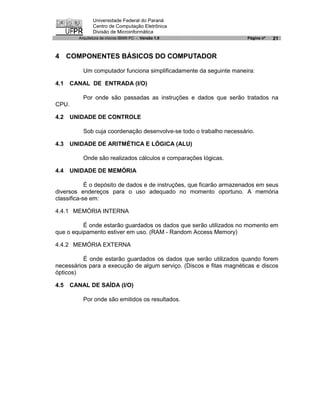 Universidade Federal do Paraná
                Centro de Computação Eletrônica
                Divisão de Microinformática
         Arquitetura de micros IBM® PC - Versão 1.0                   Página nº   21


4 COMPONENTES BÁSICOS DO COMPUTADOR

           Um computador funciona simplificadamente da seguinte maneira:

4.1    CANAL DE ENTRADA (I/O)

           Por onde são passadas as instruções e dados que serão tratados na
CPU.

4.2    UNIDADE DE CONTROLE

           Sob cuja coordenação desenvolve-se todo o trabalho necessário.

4.3    UNIDADE DE ARITMÉTICA E LÓGICA (ALU)

           Onde são realizados cálculos e comparações lógicas.

4.4    UNIDADE DE MEMÓRIA

            É o depósito de dados e de instruções, que ficarão armazenados em seus
diversos endereços para o uso adequado no momento oportuno. A memória
classifica-se em:

4.4.1 MEMÓRIA INTERNA

          É onde estarão guardados os dados que serão utilizados no momento em
que o equipamento estiver em uso. (RAM - Random Access Memory)

4.4.2 MEMÓRIA EXTERNA

          É onde estarão guardados os dados que serão utilizados quando forem
necessários para a execução de algum serviço. (Discos e fitas magnéticas e discos
ópticos)

4.5    CANAL DE SAÍDA (I/O)

           Por onde são emitidos os resultados.
 