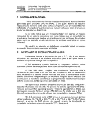 Universidade Federal do Paraná
               Centro de Computação Eletrônica
               Divisão de Microinformática
        Arquitetura de micros IBM® PC - Versão 1.0                      Página nº   22


5 SISTEMA OPERACIONAL

            Todo o relacionamento entre as unidades componentes do equipamento é
gerenciado pelo SISTEMA OPERACIONAL. É ele quem distribui os recursos
necessários no momento certo, como se fosse um gerente, que precisa ser tão mais
'sofisticado' e 'competente' quanto maiores e mais diversificados forem o tamanho e
a natureza dos recursos disponíveis.

            É por este motivo que um microcomputador com apenas um teclado
necessitará de um sistema operacional bem mais modesto que um computador de
grande porte (normalmente ligado a um grande número de periféricos de entrada e
saída, como por exemplo, um elevado número de terminais espalhados em pontos
distantes).

         Um usuário, ao submeter um trabalho ao computador estará provocando
a execução de um conjunto enorme de atividades.

5.1   IMPORTÂNCIA DO SISTEMA OPERACIONAL (S.O)

          Inicialmente tem-se a impressão de que o S.O. não é um assunto
importante. Na realidade é de extrema importância pois é ele quem define o
ambiente no qual você interage com o computador.

           O S.O. estabelece o padrão funcional do computador, definindo muitos
dos limites práticos da utilização dele, assim como o hardware específico o faz.

           O S.O, com efeito, completa seu computador, dando-lhe vida e
características particulares. Com um S.O. seu computador terá um determinado
estilo. Mudando-se o sistema também muda-se este estilo. A característica do seu
sistema operacional é importante pois vai influenciar boa parte de sua interação com
o computador. É importante salientar que os programas não trabalham com qualquer
sistema operacional, sendo específicos para cada um deles.

           Isto significa que a lista de programas disponíveis para seu computador ‚
bastante influenciada pela linha IBM-PC pioneira no Sistema Operacional PC-DOS (
Personal Computer-Disk Operating System = Sistema Operacional de Disco para
Computador pessoal). Também temos o MS-DOS que foi criado para a IBM pela
Microsoft, uma grande empresa de software para computadores pessoais (PC's).

           Um S.O. complexo como o DOS cresce e se expande, havendo por isto
várias versões (V 1.0, V 2.10, V 3.30, V 4.10, V 5.0, V 6.0, V 6.2, V 6.22). Pode-se
descobrir a versão do DOS através do manual, através da inicialização do
computador ou também através do comando VER ( de version).
 