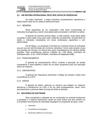 Universidade Federal do Paraná
               Centro de Computação Eletrônica
               Divisão de Microinformática
        Arquitetura de micros IBM® PC - Versão 1.0                      Página nº   23

5.2   UM SISTEMA OPERACIONAL DEVE SER CAPAZ DE GERENCIAR

          Os quatro "gerentes" a seguir (memória, processamento, dispositivos e
dados) fazem parte de um sistema operacional típico.

5.2.1 MEMÓRIA

           Áreas específicas de um computador onde ficam armazenadas as
instruções de programas a serem executadas pelo processador e também os dados.

          O gerente de memória precisa saber, a cada instante, quais áreas estão
ocupadas e quais estão livres para poder utilizá-las corretamente, armazenando os
dados e instruções necessárias em locais (endereços) específicos e pré-
selecionados.

          Via de Regra, um programa é formado por inúmeras linhas de instruções
que por sua vez são formadas por inúmeros caracteres. Como cada caracter ocupa
uma posição de memória, na maioria das vezes necessitaremos de milhares destas
posições. Para quantificá-las usamos múltiplos de 1.024 Bytes, chamados de
Quilobytes (kB), ou de 1.048.576 Bytes, chamados de Megabytes (MB).

5.2.2 PROCESSAMENTO

          O gerente de processamento (CPU), controla a execução de tarefas
(necessárias a cada trabalho) a partir de um plano (programa) para sua execução
dentro da máquina.

5.2.3 DISPOSITIVOS

            O gerente dos dispositivos administra o tráfego de entrada e saída entre
os periféricos e a CPU.

5.2.4 DADOS

          O gerente de dados, gerencia os arquivos que estejam na máquina,
abrindo-os e fechando-os no início e fim de cada processamento, assim como
acompanhando o percurso deles ao longo de todas as atitudes.

5.3   RECURSOS DE SOFTWARE

         Seria complicada a utilização de um computador se somente tivéssemos
o hardware e o sistema operacional, sendo por esse motivo que bem próximo ao
S.O também encontramos as chamadas linguagens ou programas de apoio, como:

          ·   Assembler;

          ·   Compiladores de linguagem;

          ·   Programas utilitários ou de serviços;
 