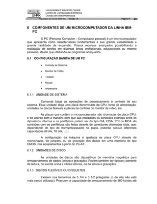 Universidade Federal do Paraná
               Centro de Computação Eletrônica
               Divisão de Microinformática
        Arquitetura de micros IBM® PC - Versão 1.0                   Página nº   25


6 COMPONENTES DE UM MICROCOMPUTADOR DA LINHA IBM-
  PC

          O PC (Personal Computer – Computador pessoal) é um microcomputador
que apresenta como características fundamentais a sua grande versatilidade e
grande facilidade de expansão. Possui recursos avançados possibilitando a
realização de tarefas em diversas áreas profissionais, educacionais ou mesmo
pessoais, desde que utilizando-se programas adequados,.

6.1   CONFIGURAÇÃO BÁSICA DE UM PC

          ·   Unidade de Sistema

          ·   Monitor de Vídeo

          ·   Teclado

          ·   Mouse

          ·   Impressora

6.1.1 UNIDADE DE SISTEMA

          Comanda todas as operações de processamento e controle de seu
sistema. Essa unidade aloja uma placa denominada de CPU, fonte de alimentação,
unidades de discos flexíveis e placas de controle do monitor de vídeo, etc.

           As placas que contém o microprocessador são chamadas de placa CPU,
e de acordo com a maneira com que são realizadas as conexões elétricas entre os
dipositivos internos e os periféricos podem ser do tipo ISA, EISA, PCI ou MCA. As
conexões com os periféricos são feitas através de conectores chamados slots, que,
dependendo do tipo de microprocessador na placa, poderão possuir diferentes
capacidades (8 bits, 16 bits, ...)..

         A configuração da máquina é ajustada na placa CPU através de
microchaves, de jumpers, ou da gravação dos dados em uma memória do tipo
CMOS, nos equipamentos a partir do PC-AT.

6.1.2 UNIDADES DE DISCO

            As unidades de discos são dispositivos de memória magnética para
armazenamento de dados (leitura e gravação). Podem também ser ópticas (somente
de leitura, de escrita única e várias leituras, ou de leitura e gravação).

6.1.3 DISCOS FLEXÍVEIS OU DISQUETES

         Existem nos tamanhos de 5 1/4 e 3 1/2 polegadas (o de oito não está
mais sendo utilizado). Possuem a capacidade de armazenamento de 360 kbytes até
 