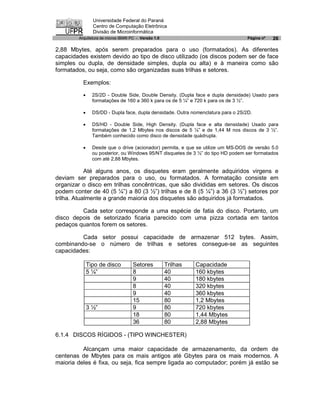 Universidade Federal do Paraná
                Centro de Computação Eletrônica
                Divisão de Microinformática
        Arquitetura de micros IBM® PC - Versão 1.0                                 Página nº   26

2,88 Mbytes, após serem preparados para o uso (formatados). As diferentes
capacidades existem devido ao tipo de disco utilizado (os discos podem ser de face
simples ou dupla, de densidade simples, dupla ou alta) e à maneira como são
formatados, ou seja, como são organizadas suas trilhas e setores.

          Exemplos:

          ·     2S/2D - Double Side, Double Density. (Dupla face e dupla densidade) Usado para
                formatações de 160 a 360 k para os de 5 ¼” e 720 k para os de 3 ½”.

          ·     DS/DD - Dupla face, dupla densidade. Outra nomenclatura para o 2S/2D.

          ·     DS/HD - Double Side, High Density. (Dupla face e alta densidade) Usado para
                formatações de 1,2 Mbytes nos discos de 5 ¼” e de 1,44 M nos discos de 3 ½”.
                Também conhecido como disco de densidade quádrupla.

          ·     Desde que o drive (acionador) permita, e que se utilize um MS-DOS de versão 5.0
                ou posterior, ou Windows 95/NT disquetes de 3 ½” do tipo HD podem ser formatados
                com até 2,88 Mbytes.

            Até alguns anos, os disquetes eram geralmente adquiridos virgens e
deviam ser preparados para o uso, ou formatados. A formatação consiste em
organizar o disco em trilhas concêntricas, que são divididas em setores. Os discos
podem conter de 40 (5 ¼”) a 80 (3 ½”) trilhas e de 8 (5 ¼”) a 36 (3 ½”) setores por
trilha. Atualmente a grande maioria dos disquetes são adquiridos já formatados.

         Cada setor corresponde a uma espécie de fatia do disco. Portanto, um
disco depois de setorizado ficaria parecido com uma pizza cortada em tantos
pedaços quantos forem os setores.

         Cada setor possui capacidade de armazenar 512 bytes. Assim,
combinando-se o número de trilhas e setores consegue-se as seguintes
capacidades:

              Tipo de disco         Setores          Trilhas   Capacidade
              5 ¼”                  8                40        160 kbytes
                                    9                40        180 kbytes
                                    8                40        320 kbytes
                                    9                40        360 kbytes
                                    15               80        1,2 Mbytes
              3 ½”                  9                80        720 kbytes
                                    18               80        1,44 Mbytes
                                    36               80        2,88 Mbytes

6.1.4 DISCOS RÍGIDOS - (TIPO WINCHESTER)

          Alcançam uma maior capacidade de armazenamento, da ordem de
centenas de Mbytes para os mais antigos até Gbytes para os mais modernos. A
maioria deles é fixa, ou seja, fica sempre ligada ao computador; porém já estão se
 