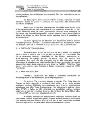 Universidade Federal do Paraná
               Centro de Computação Eletrônica
               Divisão de Microinformática
        Arquitetura de micros IBM® PC - Versão 1.0                      Página nº   27

popularizando os discos rígidos do tipo removível. São bem mais rápidos que os
discos flexíveis.

           Os discos rígidos funcionam em unidades lacradas, montadas em locais
altamente isentos de poeira e partículas em suspensão. São extremamente
suscetíveis a impactos.

           Assim como os disquetes eles devem ser formatados antes do uso, o que
é normalmente realizado pela assistência técnica quando da instalação, ou pelo
próprio fabricante antes da venda. Internamente, possuem uma quantidade de
discos que varia de modelo para modelo, e variam bastante quanto à quantidade de
trilhas e de setores por trilha. Daí sua grande variedade quanto à capacidade de
armazenamento.

           Os discos rígidos possuem diferentes tipos de conexões elétricas a serem
realizadas para que funcionem. Tais conexões são chamadas de interface e podem
ser do tipo ST-5xx, IDE, e variações SCSI (SCSI, SCSI-II, Fast SCSI, Wide, etc).

6.1.5 DISCOS ÓPTICOS ( CD ROM )

          Atualmente estão em uso discos ópticos, de leitura a laser, cujo aspecto é
idêntico a um cd musical (que pode ser lido, ou "tocado", no computador). Tais
discos geralmente possuem capacidade de 650 Mbytes, prestando-se ao
armazenamento de grandes volumes de dados, como por exemplo uma
enciclopédia. Em geral não são graváveis, isto é, são comprados com as
informações já gravadas e não podemos alterá-las. Existem tecnologias no mercado
que permitem que o disco seja gravado uma única vez (WORM - Write Once Read
Many = uma escrita, várias leituras), e discos inteiramente regraváveis (CD-R,
Rewritable).

6.1.6 MONITOR DE VÍDEO

         Permite a visualização dos dados e comandos introduzidos no
microcomputador ou das informações que a máquina processa.

           Os antigos PCs operavam segundo o padrão CGA, Color Graphics
Adapter, de baixa resolução e geralmente com fósforo na cor verde, embora
existissem monitores CGA-Color com capacidade para 16 cores, posteriormente
substituídos pelo VGA, Video Graphics Array. Hoje utilizamos os padrões, Super
VGA (SVGA) e XVGA ou VGA eXtended, que possibilitam gráficos bastante
elaborados e mais de 16 milhões de cores. Os monitores dos tipos MCGA, MDA,
Hércules e EGA não são muito utilizados atualmente.

            A distância entre os furos da máscara do cinescópio, conhecida como dot
pitch, define a melhor ou pior resolução da imagem. A melhor resolução é alcançada
com menores dot pitch, como o popular 0,28 mm, a mais comum em monitores
SVGA de hoje‚ embora ainda se possa encontrar monitores de 0,31 mm.
 