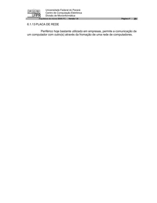 Universidade Federal do Paraná
               Centro de Computação Eletrônica
               Divisão de Microinformática
        Arquitetura de micros IBM® PC - Versão 1.0                  Página nº   29

6.1.13 PLACA DE REDE

        Periférico hoje bastante utilizado em empresas, permite a comunicação de
um computador com outro(s) através da fromação de uma rede de computadores.
 