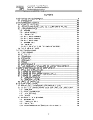 Universidade Federal do Paraná
                    Centro de Computação Eletrônica
                    Divisão de Microinformática
            Arquitetura de micros IBM® PC - Versão 1.0


                                                    Sumário
1 HISTÓRICO DA COMPUTAÇÃO.........................................................................7
  1.1 CRONOLOGIA ............................................................................................11
2 MICROPROCESSADORES...............................................................................13
  2.1 PEQUENO HISTÓRICO ..............................................................................13
  2.2 FREQÜÊNCIAS DE RELÓGIO DE ALGUNS CHIPS ATUAIS ....................14
  2.3 CHIPS DISPONÍVEIS ..................................................................................14
    2.3.1 AMD K5.................................................................................................14
    2.3.2 CYRIX MEDIAGX..................................................................................14
    2.3.3 CYRIX 6X86 ..........................................................................................15
    2.3.4 INTEL PENTIUM MMX..........................................................................15
    2.3.5 INTEL PENTIUM PRO ..........................................................................15
    2.3.6 INTEL PENTIUM II ................................................................................15
    2.3.7 AMD K6 MMX .......................................................................................16
    2.3.8 CYRIX M2 .............................................................................................16
    2.3.9 INTEL DESCHUTES E OUTRAS PROMESSAS ..................................16
  2.4 O QUE HÁ NUM CHIP?...............................................................................16
3 CONCEITOS BÁSICOS .....................................................................................18
  3.1 COMPUTADOR ...........................................................................................18
  3.2 BIT E BYTE .................................................................................................18
  3.3 PROGRAMA................................................................................................18
  3.4 SOFTWARE ................................................................................................19
  3.5 HARDWARE................................................................................................19
  3.6 DADOS ........................................................................................................19
  3.7 MEMORIA CACHE ......................................................................................19
  3.8 PLUG-INS PARA ATUALIZAÇÃO DO MICROPROCESSADOR ................20
4 COMPONENTES BÁSICOS DO COMPUTADOR .............................................21
  4.1 CANAL DE ENTRADA (I/O).......................................................................21
  4.2 UNIDADE DE CONTROLE..........................................................................21
  4.3 UNIDADE DE ARITMÉTICA E LÓGICA (ALU) ............................................21
  4.4 UNIDADE DE MEMÓRIA.............................................................................21
    4.4.1 MEMÓRIA INTERNA ............................................................................21
    4.4.2 MEMÓRIA EXTERNA ...........................................................................21
  4.5 CANAL DE SAÍDA (I/O) ...............................................................................21
5 SISTEMA OPERACIONAL.................................................................................22
  5.1 IMPORTÂNCIA DO SISTEMA OPERACIONAL (S.O).................................22
  5.2 UM SISTEMA OPERACIONAL DEVE SER CAPAZ DE GERENCIAR........23
    5.2.1 MEMÓRIA .............................................................................................23
    5.2.2 PROCESSAMENTO .............................................................................23
    5.2.3 DISPOSITIVOS.....................................................................................23
    5.2.4 DADOS .................................................................................................23
  5.3 RECURSOS DE SOFTWARE .....................................................................23
    5.3.1 ASSEMBLER ........................................................................................24
    5.3.2 COMPILADORES .................................................................................24
    5.3.3 GERAÇÕES ..........................................................................................24
    5.3.4 PROGRAMAS UTILITÁRIOS OU DE SERVIÇOS ................................24



                                                            iii
 