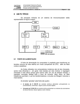 Universidade Federal do Paraná
               Centro de Computação Eletrônica
               Divisão de Microinformática
        Arquitetura de micros IBM® PC - Versão 1.0                             Página nº   32


8 UM PC TÍPICO

          Os principais módulos de um sistema de microcomputador estão
representados na figura a seguir.




8.1   FONTE DE ALIMENTAÇÃO

           A fonte de alimentação do computador é projetada para transformar as
tensões comuns da rede elétrica em níveis compatíveis da CPU, além de filtrar
ruídos e estabilizar.

          As fontes utilizadas nos computadores modernos são do tipo chaveada,
sendo mais eficientes e , em geral, mais baratas por dois motivos: a regulagem
chaveada é mais eficaz porque gera menos calor; em vez de dissipar energia, o
regulador comutado desliga todo o fluxo de corrente. Além disso, as altas
freqüências permitem o uso de transformadores e circuitos de filtragem menores e
mais baratos.

          As tensões “geradas” pela fonte são quatro:

          ·   A tensão de 5 VOLTS de corrente contínua alimentam principalmente os
              processadores, memórias e alguns outros circuitos digitais.

          ·   A tensão de 12 VOLTS de corrente contínua alimentam os motores dos acionadores
              de discos flexíveis, discos rígidos e outro motores.
 