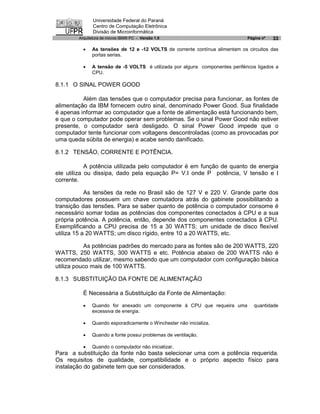 Universidade Federal do Paraná
               Centro de Computação Eletrônica
               Divisão de Microinformática
        Arquitetura de micros IBM® PC - Versão 1.0                            Página nº   33

          ·   As tensões de 12 e -12 VOLTS de corrente contínua alimentam os circuitos das
              portas serias.

          ·   A tensão de -5 VOLTS é utilizada por alguns componentes periféricos ligados a
              CPU.

8.1.1 O SINAL POWER GOOD

          Além das tensões que o computador precisa para funcionar, as fontes de
alimentação da IBM fornecem outro sinal, denominado Power Good. Sua finalidade
é apenas informar ao computador que a fonte de alimentação está funcionando bem,
e que o computador pode operar sem problemas. Se o sinal Power Good não estiver
presente, o computador será desligado. O sinal Power Good impede que o
computador tente funcionar com voltagens descontroladas (como as provocadas por
uma queda súbita de energia) e acabe sendo danificado.

8.1.2 TENSÃO, CORRENTE E POTÊNCIA.

            A potência utilizada pelo computador é em função de quanto de energia
ele utiliza ou dissipa, dado pela equação P= V.I onde P potência, V tensão e I
corrente.

            As tensões da rede no Brasil são de 127 V e 220 V. Grande parte dos
computadores possuem um chave comutadora atrás do gabinete possibilitando a
transição das tensões. Para se saber quanto de potência o computador consome é
necessário somar todas as potências dos componentes conectados à CPU e a sua
própria potência. A potência, então, depende dos componentes conectados à CPU.
Exemplificando a CPU precisa de 15 a 30 WATTS; um unidade de disco flexível
utiliza 15 a 20 WATTS; um disco rígido, entre 10 a 20 WATTS, etc.

           As potências padrões do mercado para as fontes são de 200 WATTS, 220
WATTS, 250 WATTS, 300 WATTS e etc. Potência abaixo de 200 WATTS não é
recomendado utilizar, mesmo sabendo que um computador com configuração básica
utiliza pouco mais de 100 WATTS.

8.1.3 SUBSTITUIÇÃO DA FONTE DE ALIMENTAÇÃO

          É Necessária a Substituição da Fonte de Alimentação:

          ·   Quando for anexado um componente à CPU que requeira uma            quantidade
              excessiva de energia.

          ·   Quando esporadicamente o Winchester não inicializa.

          ·   Quando a fonte possui problemas de ventilação.

          ·   Quando o computador não inicializar.
Para a substituição da fonte não basta selecionar uma com a potência requerida.
Os requisitos de qualidade, compatibilidade e o próprio aspecto físico para
instalação do gabinete tem que ser considerados.
 