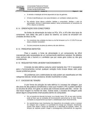 Universidade Federal do Paraná
                Centro de Computação Eletrônica
                Divisão de Microinformática
         Arquitetura de micros IBM® PC - Versão 1.0                                    Página nº   34

           ·   A retirada e instalação da fonte dependerá do tipo de gabinete.

           ·   A fonte é identificada por uma caixa blindada e um ventilador voltado para fora.

           ·   Na retirada, tomar alguns cuidados: desligar o computador, desligar o cabo da
               alimentação, eliminar a eletricidade estática, retirar primeiramente os conectores da
               CPU e depois os restantes.

8.1.4 ORIENTAÇÃO DOS CONECTORES

          As fontes de alimentação de todos os PCs, XTs, e ATs têm dois tipos de
conectores; dois deles vão para a placa do sistema; os outros se encaixam em
unidades de disco ou fita.

           ·   Os conectores das unidades de disco ou de fita fornecem os 5 e 12 VOLTS de que
               essas unidades necessitam.

           ·   Os dois conectores da placa do sistema não são idênticos

8.1.5 PRINCIPAIS DEFEITOS

         Para o usuário, a fonte de alimentação é um componente de difícil
manutenção pela necessidade de um conhecimento eletrônico razoável. Os defeitos
mais comuns são o fusível e o ventilador que por vezes gera ruídos ou não gira
corretamente.

8.1.6 REQUISITOS PARA UM BOM FUNCIONAMENTO

          A tensão da rede elétrica costuma variar bastante dos 115 V necessários
para o funcionamentos normal, qualquer variação muito brusca desse valor pode
causar problemas graves.

          Os problemas com a eletricidade da rede podem ser classificados em três
categorias básicas: tensão excessiva, tensão insuficiente e ruídos.

8.1.7 EXCESSO DE TENSÃO

           A pior forma de poluição da rede elétrica é o excesso de voltagem, que
são picos de alta potência semelhantes a raios que invadem o PC e podem danificar
os circuitos de silício. Em geral, os danos são invisíveis exceto pelo fato - visível - de
não haver imagem no monitor de vídeo. Outras vezes, o excesso de voltagem pode
deixar alguns componentes chamuscados dentro do computador.

           ·   Em um grande de intervalo de tempo, se a tensão variar 10% do seu valor nominal,
               pode se dizer que as condições de funcionamento aproximam-se do ideal. Nessas
               condições os equipamentos que fazem a estabilização atuam eficientemente.

           ·   As características mais importantes dos dispositivos de proteção contra o excesso
               de voltagem são a rapidez e a quantidade de energia que dissipam. Geralmente,
               quanto mais rápido o tempo de resposta ou a velocidade de sujeição, melhor. Os
               tempos de resposta podem chegar a picossegundos (trilhonésimos de segundo).
 