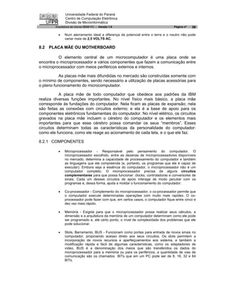 Universidade Federal do Paraná
               Centro de Computação Eletrônica
               Divisão de Microinformática
        Arquitetura de micros IBM® PC - Versão 1.0                               Página nº   36

          ·   Num aterramento ideal a diferença de potencial entre o terra e o neutro não pode
              variar mais de 2,5 VOLTS AC.

8.2   PLACA MÃE OU MOTHERBOARD

          O elemento central de um microcomputador é uma placa onde se
encontra o microprocessador e vários componentes que fazem a comunicação entre
o microprocessador com meios periféricos externos e internos.

           As placas mãe mais difundidas no mercado são construídas somente com
o mínimo de componentes, sendo necessário a utilização de placas acessórias para
o pleno funcionamento do microcomputador.

           A placa mãe de todo computador que obedece aos padrões da IBM
realiza diversas funções importantes. No nível físico mais básico, a placa mãe
corresponde às fundações do computador. Nela ficam as placas de expansão; nela
são feitas as conexões com circuitos externo; e ela é a base de apoio para os
componentes eletrônicos fundamentais do computador. No nível elétrico, os circuitos
gravados na placa mãe incluem o cérebro do computador e os elementos mais
importantes para que esse cérebro possa comandar os seus “membros”. Esses
circuitos determinam todas as características da personalidade do computador:
como ele funciona, como ele reage ao acionamento de cada tela, e o que ele faz.

8.2.1 COMPONENTES

          ·   Microprocessador - Responsável pelo pensamento do computador. O
              microprocessador escolhido, entre as dezenas de microprocessadores disponíveis
              no mercado, determina a capacidade de processamento do computador e também
              as linguagens que ele compreenda (e, portanto, os programas que ele é capaz de
              executar). Embora seja a essência do computador, o microprocessador não é um
              computador completo. O microprocessador precisa de alguns circuitos
              complementares para que possa funcionar: clocks, controladoras e conversores de
              sinais. Cada um desses circuitos de apoio interage de modo peculiar com os
              programas e, dessa forma, ajuda a moldar o funcionamento do computador.

          ·   Co-processador - Complemento do microprocessador, o co-processador permite que
              o computador execute determinadas operações com muito mais rapidez. O co-
              processador pode fazer com que, em certos casos, o computador fique entre cinco e
              dez vez mais rápido.

          ·   Memória - Exigida para que o microprocessador possa realizar seus cálculos, a
              dimensão e a arquitetura da memória de um computador determinam como ele pode
              ser programado e, até certo ponto, o nível de complexidade dos problemas que ele
              pode solucionar.

          ·   Slots, Barramento, BUS - Funcionam como portas para entrada de novos sinais no
              computador, propiciando acesso direto aos seus circuitos. Os slots permitem a
              incorporação de novos recursos e aperfeiçoamentos aos sistema, e também a
              modificação rápida e fácil de algumas características, como os adaptadores de
              vídeo. BUS é a denominação dos meios que são transferidos os dados do
              microprocessador para a memória ou para os periféricos, a quantidade de vias de
              comunicação são os chamados BITs que em um PC pode ser de 8, 16, 32 e 64
              BITs.
 