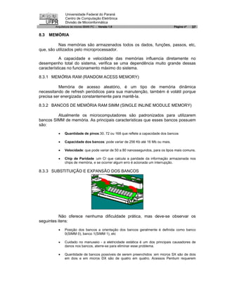 Universidade Federal do Paraná
               Centro de Computação Eletrônica
               Divisão de Microinformática
        Arquitetura de micros IBM® PC - Versão 1.0                              Página nº   37

8.3   MEMÓRIA

          Nas memórias são armazenados todos os dados, funções, passos, etc,
que, são utilizados pelo microprocessador.

           A capacidade e velocidade das memórias influencia diretamente no
desempenho total do sistema, verifica se uma dependência muito grande dessas
características no funcionamento máximo do sistema.

8.3.1 MEMÓRIA RAM (RANDOM ACESS MEMORY)

           Memória de acesso aleatório, é um tipo de memória dinâmica
necessitando de refresh periódicos para sua manutenção, também é volátil porque
precisa ser energizada constantemente para mantê-la.

8.3.2 BANCOS DE MEMÓRIA RAM SIMM (SINGLE INLINE MODULE MEMORY)

         Atualmente os microcomputadores são padronizados para utilizarem
bancos SIMM de memória. As principais características que esses bancos possuem
são:

          ·   Quantidade de pinos:30, 72 ou 168 que reflete a capacidade dos bancos

          ·   Capacidade dos bancos: pode variar de 256 Kb até 16 Mb ou mais.

          ·   Velocidade: que pode variar de 50 a 80 nanossegundos, para os tipos mais comuns.

          ·   Chip de Paridade :um CI que calcula a paridade da informação armazenada nos
              chips de memória, e se ocorrer algum erro é acionada um interrupção.

8.3.3 SUBSTITUIÇÃO E EXPANSÃO DOS BANCOS




           Não oferece nenhuma dificuldade prática, mas deve-se observar os
seguintes itens:

          ·   Posição dos bancos a orientação dos bancos geralmente é definida como banco
              0(SIMM 0), banco 1(SIMM 1), etc

          ·   Cuidado no manuseio - a eletricidade estática é um dos principais causadores de
              danos nos bancos, aterre-se para eliminar esse problema.

          ·   Quantidade de bancos possíveis de serem preenchidos :em micros SX são de dois
              em dois e em micros DX são de quatro em quatro. Acessos Pentium requerem
 
