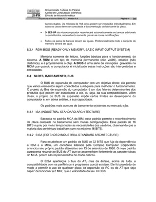 Universidade Federal do Paraná
               Centro de Computação Eletrônica
               Divisão de Microinformática
        Arquitetura de micros IBM® PC - Versão 1.0                             Página nº   38

              bancos duplos. Os módulos de 168 pinos podem ser instalados individualmente. Em
              todos os casos deve ser consultada a documentação do fabricante da placa.

          ·   O SET-UP do microcomputador reconhecerá automaticamente os bancos adicionais
              ou substituídos, necessitando somente gravar as novas modificações.

          ·   Todos os pares de bancos devem ser iguais. Preferencialmente todo o conjunto de
              memória deverá ser igual.

8.3.4 ROM BIOS (READY ONLY MEMORY, BASIC INPUT OUTPUT SYSTEM)

          Memória somente de leitura, funções básicas para o funcionamento do
sistema. A ROM é um tipo de memória permanente (não volátil), estática (não
dinâmica), e é propriamente o chip. A BIOS é uma série de instruções gravadas na
ROM que quando o computador é inicializado essas instruções são interpretadas e
executadas.

8.4   SLOTS, BARRAMENTO, BUS

          O BUS de expansão do computador tem um objetivo direto: ele permite
que vários elementos sejam conectados a máquina para melhorar o funcionamento.
O projeto do Bus de expansão do computador é um dos fatores determinantes dos
produtos que podem ser associados a ele, ou seja, da sua compatibilidade. Além
disso, o projeto do BUS de expansão impõe certos limites ao desempenho do
computador e, em útima análise, a sua capacidade.

          Os padrões mais comuns de barramento existentes no mercado são:

8.4.1 ISA (INDUSTRIAL STANDARD ARCHITECTURE)

          Baseada no padrão MCA da IBM, esse padrão permite o reconhecimento
da placa colocada no barramento sem muitas configurações. Esse padrão de 16
BITS supriu por muito tempo todas as necessidades dos usuários, observando que a
maioria dos periféricos trabalham com no máximo 16 BITS.

8.4.2 EISA (EXTENDED INDUSTRIAL STANDARD ARCHITECTURE)

          Para estabelecer um padrão de BUS de 32 BITS que fuja da dependência
a IBM e a MCA, um consórcio liderado pela Compaq Computer Corporation
anunciou seu próprio padrão alternativo em 13 de setembro de 1988. O novo padrão
acrescenta recurso ao BUS do AT que se assemelham fortemente as características
do MCA, porem são implementados de modo distinto.

           O EISA aperfeiçoa o bus do AT, mas da ênfase, acima de tudo, a
compatibilidade com os periféricos e programas que já existem. Ele foi projetado de
modo a permitir o uso de qualquer placa de expansão do PC ou do AT que seja
capaz de funcionar a 8 Mhz, que e velocidade do seu CLOCK.
 