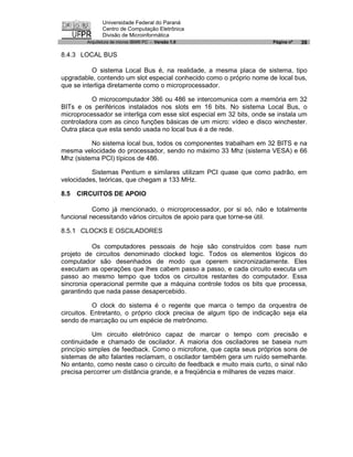 Universidade Federal do Paraná
               Centro de Computação Eletrônica
               Divisão de Microinformática
        Arquitetura de micros IBM® PC - Versão 1.0                     Página nº   39

8.4.3 LOCAL BUS

           O sistema Local Bus é, na realidade, a mesma placa de sistema, tipo
upgradable, contendo um slot especial conhecido como o próprio nome de local bus,
que se interliga diretamente como o microprocessador.

          O microcomputador 386 ou 486 se intercomunica com a memória em 32
BITs e os periféricos instalados nos slots em 16 bits. No sistema Local Bus, o
microprocessador se interliga com esse slot especial em 32 bits, onde se instala um
controladora com as cinco funções básicas de um micro: vídeo e disco winchester.
Outra placa que esta sendo usada no local bus é a de rede.

          No sistema local bus, todos os componentes trabalham em 32 BITS e na
mesma velocidade do processador, sendo no máximo 33 Mhz (sistema VESA) e 66
Mhz (sistema PCI) típicos de 486.

          Sistemas Pentium e similares utilizam PCI quase que como padrão, em
velocidades, teóricas, que chegam a 133 MHz.

8.5   CIRCUITOS DE APOIO

           Como já mencionado, o microprocessador, por si só, não e totalmente
funcional necessitando vários circuitos de apoio para que torne-se útil.

8.5.1 CLOCKS E OSCILADORES

           Os computadores pessoais de hoje são construídos com base num
projeto de circuitos denominado clocked logic. Todos os elementos lógicos do
computador são desenhados de modo que operem sincronizadamente. Eles
executam as operações que lhes cabem passo a passo, e cada circuito executa um
passo ao mesmo tempo que todos os circuitos restantes do computador. Essa
sincronia operacional permite que a máquina controle todos os bits que processa,
garantindo que nada passe desapercebido.

           O clock do sistema é o regente que marca o tempo da orquestra de
circuitos. Entretanto, o próprio clock precisa de algum tipo de indicação seja ela
sendo de marcação ou um espécie de metrônomo.

           Um circuito eletrónico capaz de marcar o tempo com precisão e
continuidade e chamado de oscilador. A maioria dos osciladores se baseia num
princípio simples de feedback. Como o microfone, que capta seus próprios sons de
sistemas de alto falantes reclamam, o oscilador também gera um ruído semelhante.
No entanto, como neste caso o circuito de feedback e muito mais curto, o sinal não
precisa percorrer um distância grande, e a freqüência e milhares de vezes maior.
 
