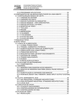 Universidade Federal do Paraná
                   Centro de Computação Eletrônica
                   Divisão de Microinformática
            Arquitetura de micros IBM® PC - Versão 1.0


    5.3.5 PROGRAMAS APLICATIVOS ..............................................................24
6 COMPONENTES DE UM MICROCOMPUTADOR DA LINHA IBM-PC .............25
  6.1 CONFIGURAÇÃO BÁSICA DE UM PC .......................................................25
    6.1.1 UNIDADE DE SISTEMA .......................................................................25
    6.1.2 UNIDADES DE DISCO .........................................................................25
    6.1.3 DISCOS FLEXÍVEIS OU DISQUETES .................................................25
    6.1.4 DISCOS RÍGIDOS - (TIPO WINCHESTER) .........................................26
    6.1.5 DISCOS ÓPTICOS ( CD ROM )............................................................27
    6.1.6 MONITOR DE VÍDEO ...........................................................................27
    6.1.7 TECLADO .............................................................................................28
    6.1.8 MOUSE .................................................................................................28
    6.1.9 IMPRESSORA ......................................................................................28
    6.1.10 SCANNER...........................................................................................28
    6.1.11 FAX-MODEM ......................................................................................28
    6.1.12 PLACA DE SOM .................................................................................28
    6.1.13 PLACA DE REDE................................................................................29
7 PRINCIPAIS TIPOS ...........................................................................................30
8 UM PC TÍPICO...................................................................................................32
  8.1 FONTE DE ALIMENTAÇÃO ........................................................................32
    8.1.1 O SINAL POWER GOOD......................................................................33
    8.1.2 TENSÃO, CORRENTE E POTÊNCIA...................................................33
    8.1.3 SUBSTITUIÇÃO DA FONTE DE ALIMENTAÇÃO ................................33
    8.1.4 ORIENTAÇÃO DOS CONECTORES....................................................34
    8.1.5 PRINCIPAIS DEFEITOS .......................................................................34
    8.1.6 REQUISITOS PARA UM BOM FUNCIONAMENTO .............................34
    8.1.7 EXCESSO DE TENSÃO .......................................................................34
    8.1.8 TENSÃO INSUFICIENTE......................................................................35
    8.1.9 RUÍDOS ................................................................................................35
    8.1.10 INSTALAÇÃO ELÉTRICA ...................................................................35
  8.2 PLACA MÃE OU MOTHERBOARD.............................................................36
    8.2.1 COMPONENTES ..................................................................................36
  8.3 MEMÓRIA....................................................................................................37
    8.3.1 MEMÓRIA RAM (RANDOM ACESS MEMORY)...................................37
    8.3.2 BANCOS DE MEMÓRIA RAM SIMM (SINGLE INLINE MODULE
    MEMORY)......................................................................................................37
    8.3.3 SUBSTITUIÇÃO E EXPANSÃO DOS BANCOS...................................37
    8.3.4 ROM BIOS (READY ONLY MEMORY, BASIC INPUT OUTPUT SYSTEM)
    38
  8.4 SLOTS, BARRAMENTO, BUS ....................................................................38
    8.4.1 ISA (INDUSTRIAL STANDARD ARCHITECTURE) ..............................38
    8.4.2 EISA (EXTENDED INDUSTRIAL STANDARD ARCHITECTURE) .......38
    8.4.3 LOCAL BUS ..........................................................................................39
  8.5 CIRCUITOS DE APOIO...............................................................................39
    8.5.1 CLOCKS E OSCILADORES .................................................................39
    8.5.2 CONTROLADORAS DE INTERRUPÇÕES ..........................................40
    8.5.3 CONTROLADORA DE DMA .................................................................40
  8.6 PLACAS DE VÍDEO.....................................................................................40
    8.6.1 RESOLUÇÃO........................................................................................41



                                                         iv
 