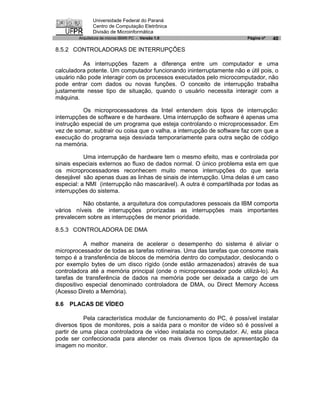 Universidade Federal do Paraná
               Centro de Computação Eletrônica
               Divisão de Microinformática
        Arquitetura de micros IBM® PC - Versão 1.0                      Página nº   40

8.5.2 CONTROLADORAS DE INTERRUPÇÕES

          As interrupções fazem a diferença entre um computador e uma
calculadora potente. Um computador funcionando ininterruptamente não e útil pois, o
usuário não pode interagir com os processos executados pelo microcomputador, não
pode entrar com dados ou novas funções. O conceito de interrupção trabalha
justamente nesse tipo de situação, quando o usuário necessita interagir com a
máquina.

           Os microprocessadores da Intel entendem dois tipos de interrupção:
interrupções de software e de hardware. Uma interrupção de software é apenas uma
instrução especial de um programa que esteja controlando o microprocessador. Em
vez de somar, subtrair ou coisa que o valha, a interrupção de software faz com que a
execução do programa seja desviada temporariamente para outra seção de código
na memória.

           Uma interrupção de hardware tem o mesmo efeito, mas e controlada por
sinais especiais externos ao fluxo de dados normal. O único problema esta em que
os microprocessadores reconhecem muito menos interrupções do que seria
desejável são apenas duas as linhas de sinais de interrupção. Uma delas é um caso
especial: a NMI (interrupção não mascarável). A outra é compartilhada por todas as
interrupções do sistema.

          Não obstante, a arquitetura dos computadores pessoais da IBM comporta
vários níveis de interrupções priorizadas as interrupções mais importantes
prevalecem sobre as interrupções de menor prioridade.

8.5.3 CONTROLADORA DE DMA

           A melhor maneira de acelerar o desempenho do sistema é aliviar o
microprocessador de todas as tarefas rotineiras. Uma das tarefas que consome mais
tempo é a transferência de blocos de memória dentro do computador, deslocando o
por exemplo bytes de um disco rígido (onde estão armazenados) através de sua
controladora até a memória principal (onde o microprocessador pode utilizá-lo). As
tarefas de transferência de dados na memória pode ser deixada a cargo de um
dispositivo especial denominado controladora de DMA, ou Direct Memory Access
(Acesso Direto a Memória).

8.6   PLACAS DE VÍDEO

           Pela característica modular de funcionamento do PC, é possível instalar
diversos tipos de monitores, pois a saída para o monitor de vídeo só é possível a
partir de uma placa controladora de vídeo instalada no computador. Aí, esta placa
pode ser confeccionada para atender os mais diversos tipos de apresentação da
imagem no monitor.
 