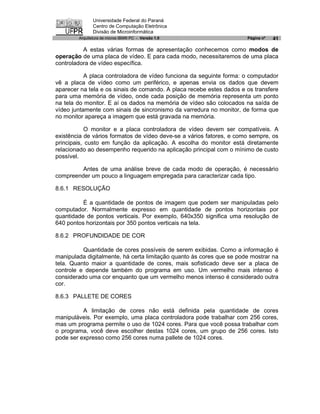 Universidade Federal do Paraná
               Centro de Computação Eletrônica
               Divisão de Microinformática
        Arquitetura de micros IBM® PC - Versão 1.0                    Página nº   41

          A estas várias formas de apresentação conhecemos como modos de
operação de uma placa de vídeo. E para cada modo, necessitaremos de uma placa
controladora de vídeo específica.

           A placa controladora de vídeo funciona da seguinte forma: o computador
vê a placa de vídeo como um periférico, e apenas envia os dados que devem
aparecer na tela e os sinais de comando. A placa recebe estes dados e os transfere
para uma memória de vídeo, onde cada posição de memória representa um ponto
na tela do monitor. E aí os dados na memória de vídeo são colocados na saída de
vídeo juntamente com sinais de sincronismo da varredura no monitor, de forma que
no monitor apareça a imagem que está gravada na memória.

           O monitor e a placa controladora de vídeo devem ser compatíveis. A
existência de vários formatos de vídeo deve-se a vários fatores, e como sempre, os
principais, custo em função da aplicação. A escolha do monitor está diretamente
relacionado ao desempenho requerido na aplicação principal com o mínimo de custo
possível.

         Antes de uma análise breve de cada modo de operação, é necessário
compreender um pouco a linguagem empregada para caracterizar cada tipo.

8.6.1 RESOLUÇÃO

          É a quantidade de pontos de imagem que podem ser manipuladas pelo
computador. Normalmente expresso em quantidade de pontos horizontais por
quantidade de pontos verticais. Por exemplo, 640x350 significa uma resolução de
640 pontos horizontais por 350 pontos verticais na tela.

8.6.2 PROFUNDIDADE DE COR

          Quantidade de cores possíveis de serem exibidas. Como a informação é
manipulada digitalmente, há certa limitação quanto às cores que se pode mostrar na
tela. Quanto maior a quantidade de cores, mais sofisticado deve ser a placa de
controle e depende também do programa em uso. Um vermelho mais intenso é
considerado uma cor enquanto que um vermelho menos intenso é considerado outra
cor.

8.6.3 PALLETE DE CORES

          A limitação de cores não está definida pela quantidade de cores
manipuláveis. Por exemplo, uma placa controladora pode trabalhar com 256 cores,
mas um programa permite o uso de 1024 cores. Para que você possa trabalhar com
o programa, você deve escolher destas 1024 cores, um grupo de 256 cores. Isto
pode ser expresso como 256 cores numa pallete de 1024 cores.
 