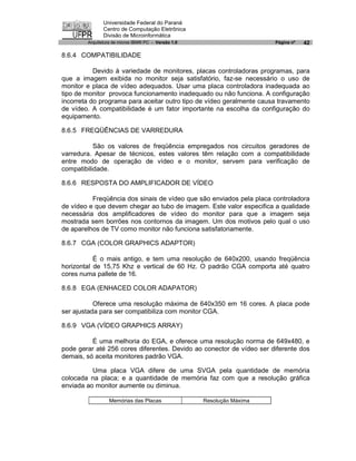 Universidade Federal do Paraná
               Centro de Computação Eletrônica
               Divisão de Microinformática
        Arquitetura de micros IBM® PC - Versão 1.0                      Página nº   42

8.6.4 COMPATIBILIDADE

           Devido à variedade de monitores, placas controladoras programas, para
que a imagem exibida no monitor seja satisfatório, faz-se necessário o uso de
monitor e placa de vídeo adequados. Usar uma placa controladora inadequada ao
tipo de monitor provoca funcionamento inadequado ou não funciona. A configuração
incorreta do programa para aceitar outro tipo de vídeo geralmente causa travamento
de vídeo. A compatibilidade é um fator importante na escolha da configuração do
equipamento.

8.6.5 FREQÜÊNCIAS DE VARREDURA

           São os valores de freqüência empregados nos circuitos geradores de
varredura. Apesar de técnicos, estes valores têm relação com a compatibilidade
entre modo de operação de vídeo e o monitor, servem para verificação de
compatibilidade.

8.6.6 RESPOSTA DO AMPLIFICADOR DE VÍDEO

          Freqüência dos sinais de vídeo que são enviados pela placa controladora
de vídeo e que devem chegar ao tubo de imagem. Este valor especifica a qualidade
necessária dos amplificadores de vídeo do monitor para que a imagem seja
mostrada sem borrões nos contornos da imagem. Um dos motivos pelo qual o uso
de aparelhos de TV como monitor não funciona satisfatoriamente.

8.6.7 CGA (COLOR GRAPHICS ADAPTOR)

           É o mais antigo, e tem uma resolução de 640x200, usando freqüência
horizontal de 15,75 Khz e vertical de 60 Hz. O padrão CGA comporta até quatro
cores numa pallete de 16.

8.6.8 EGA (ENHACED COLOR ADAPATOR)

           Oferece uma resolução máxima de 640x350 em 16 cores. A placa pode
ser ajustada para ser compatibiliza com monitor CGA.

8.6.9 VGA (VÍDEO GRAPHICS ARRAY)

          É uma melhoria do EGA, e oferece uma resolução norma de 649x480, e
pode gerar até 256 cores diferentes. Devido ao conector de vídeo ser diferente dos
demais, só aceita monitores padrão VGA.

          Uma placa VGA difere de uma SVGA pela quantidade de memória
colocada na placa; e a quantidade de memória faz com que a resolução gráfica
enviada ao monitor aumente ou diminua.

                  Memórias das Placas                Resolução Máxima
 