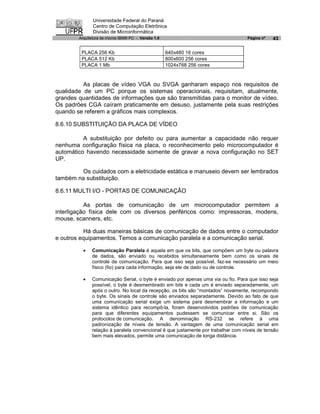 Universidade Federal do Paraná
               Centro de Computação Eletrônica
               Divisão de Microinformática
        Arquitetura de micros IBM® PC - Versão 1.0                                 Página nº   43

         PLACA 256 Kb                                640x480 16 cores
         PLACA 512 Kb                                800x600 256 cores
         PLACA 1 Mb                                  1024x768 256 cores



          As placas de vídeo VGA ou SVGA ganharam espaço nos requisitos de
qualidade de um PC porque os sistemas operacionais, requisitam, atualmente,
grandes quantidades de informações que são transmitidas para o monitor de vídeo.
Os padrões CGA caíram praticamente em desuso, justamente pela suas restrições
quando se referem a gráficos mais complexos.

8.6.10 SUBSTITUIÇÃO DA PLACA DE VÍDEO

          A substituição por defeito ou para aumentar a capacidade não requer
nenhuma configuração física na placa, o reconhecimento pelo microcomputador é
automático havendo necessidade somente de gravar a nova configuração no SET
UP.

        Os cuidados com a eletricidade estática e manuseio devem ser lembrados
também na substituição.

8.6.11 MULTI I/O - PORTAS DE COMUNICAÇÃO

           As portas de comunicação de um microcomputador permitem a
interligação física dele com os diversos periféricos como: impressoras, modens,
mouse, scanners, etc.

           Há duas maneiras básicas de comunicação de dados entre o computador
e outros equipamentos. Temos a comunicação paralela e a comunicação serial.

          ·   Comunicação Paralela é aquela em que os bits, que compõem um byte ou palavra
              de dados, são enviado ou recebidos simultaneamente bem como os sinais de
              controle de comunicação. Para que isso seja possível, faz-se necessário um meio
              físico (fio) para cada informação, seja ele de dado ou de controle.

          ·   Comunicação Serial, o byte é enviado por apenas uma via ou fio. Para que isso seja
              possível, o byte é desmembrado em bits e cada um é enviado separadamente, um
              após o outro. No local da recepção, os bits são “montados” novamente, recompondo
              o byte. Os sinais de controle são enviados separadamente. Devido ao fato de que
              uma comunicação serial exige um sistema para desmembrar a informação e um
              sistema idêntico para recompô-la, foram desenvolvidos padrões de comunicação
              para que diferentes equipamentos pudessem se comunicar entre si. São os
              protocolos de comunicação. A denominação RS-232 se refere à uma
              padronização de níveis de tensão. A vantagem de uma comunicação serial em
              relação à paralela convencional é que justamente por trabalhar com níveis de tensão
              bem mais elevados, permite uma comunicação de longa distância.
 