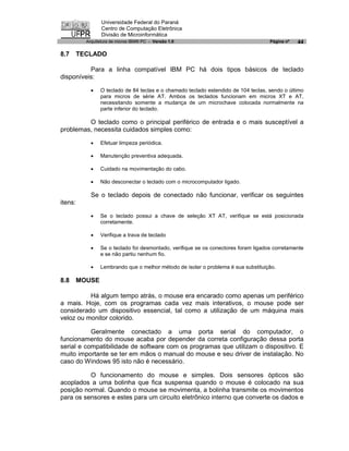 Universidade Federal do Paraná
                  Centro de Computação Eletrônica
                  Divisão de Microinformática
           Arquitetura de micros IBM® PC - Versão 1.0                                Página nº   44

8.7      TECLADO

          Para a linha compatível IBM PC há dois tipos básicos de teclado
disponíveis:

             ·   O teclado de 84 teclas e o chamado teclado estendido de 104 teclas, sendo o último
                 para micros de série AT. Ambos os teclados funcionam em micros XT e AT,
                 necessitando somente a mudança de um microchave colocada normalmente na
                 parte inferior do teclado.

         O teclado como o principal periférico de entrada e o mais susceptível a
problemas, necessita cuidados simples como:

             ·   Efetuar limpeza periódica.

             ·   Manutenção preventiva adequada.

             ·   Cuidado na movimentação do cabo.

             ·   Não desconectar o teclado com o microcomputador ligado.

             Se o teclado depois de conectado não funcionar, verificar os seguintes
itens:

             ·   Se o teclado possui a chave de seleção XT AT, verifique se está posicionada
                 corretamente.

             ·   Verifique a trava de teclado

             ·   Se o teclado foi desmontado, verifique se os conectores foram ligados corretamente
                 e se não partiu nenhum fio.

             ·   Lembrando que o melhor método de isolar o problema é sua substituição.

8.8      MOUSE

          Há algum tempo atrás, o mouse era encarado como apenas um periférico
a mais. Hoje, com os programas cada vez mais interativos, o mouse pode ser
considerado um dispositivo essencial, tal como a utilização de um máquina mais
veloz ou monitor colorido.

           Geralmente conectado a uma porta serial do computador, o
funcionamento do mouse acaba por depender da correta configuração dessa porta
serial e compatibilidade de software com os programas que utilizam o dispositivo. E
muito importante se ter em mãos o manual do mouse e seu driver de instalação. No
caso do Windows 95 isto não é necessário.

          O funcionamento do mouse e simples. Dois sensores ópticos são
acoplados a uma bolinha que fica suspensa quando o mouse é colocado na sua
posição normal. Quando o mouse se movimenta, a bolinha transmite os movimentos
para os sensores e estes para um circuito eletrônico interno que converte os dados e
 