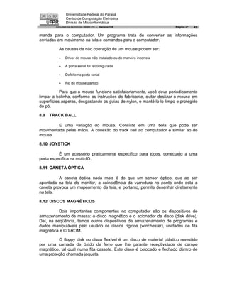 Universidade Federal do Paraná
               Centro de Computação Eletrônica
               Divisão de Microinformática
        Arquitetura de micros IBM® PC - Versão 1.0                     Página nº   45

manda para o computador. Um programa trata de converter as informações
enviadas em movimento na tela e comandos para o computador.

          As causas de não operação de um mouse podem ser:

          ·   Driver do mouse não instalado ou de maneira incorreta

          ·   A porta serial foi reconfigurada

          ·   Defeito na porta serial

          ·   Fio do mouse partido

           Para que o mouse funcione satisfatoriamente, você deve periodicamente
limpar a bolinha, conforme as instruções do fabricante, evitar deslizar o mouse em
superfícies ásperas, desgastando os guias de nylon, e mantê-lo lo limpo e protegido
do pó.

8.9   TRACK BALL

         E uma variação do mouse. Consiste em uma bola que pode ser
movimentada pelas mãos. A conexão do track ball ao computador e similar ao do
mouse.

8.10 JOYSTICK

          É um acessório praticamente específico para jogos, conectado a uma
porta especifica na multi-IO.

8.11 CANETA ÓPTICA

          A caneta óptica nada mais é do que um sensor óptico, que ao ser
apontada na tela do monitor, a coincidência da varredura no ponto onde está a
caneta provoca um mapeamento da tela, e portanto, permite desenhar diretamente
na tela.

8.12 DISCOS MAGNÉTICOS

          Dois importantes componentes no computador são os dispositivos de
armazenamento de massa: o disco magnético e o acionador de disco (disk drive).
Daí, na seqüência, temos outros dispositivos de armazenamento de programas e
dados manipuláveis pelo usuário os discos rígidos (winchester), unidades de fita
magnética e CD-ROM.

         O floppy disk ou disco flexível é um disco de material plástico revestido
por uma camada de óxido de ferro que lhe garante receptividade de campo
magnético, tal qual numa fita cassete. Este disco é colocado e fechado dentro de
uma proteção chamada jaqueta.
 