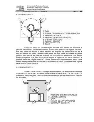 Universidade Federal do Paraná
               Centro de Computação Eletrônica
               Divisão de Microinformática
        Arquitetura de micros IBM® PC - Versão 1.0                     Página nº   46

8.12.1 DISCO DE 5 ¼




            Embora o disco e a jaqueta sejam flexíveis, não devem ser dobrados e
procure não vincar a jaqueta escrevendo ou deixando embaixo de objetos pesados.
Por isso, antes de rotular o disco, escreva na etiqueta de identificação ou se a
etiqueta estiver no disco, escreva com ponta de lápis mole ou caneta de ponta
porosa. Isto porque as paredes internas do invólucro são revestidas com tecido
sintético especial, que tem a função de limpar a superfície do disco, retirando a
poeiras eventuais cargas estáticas. E deve permitir livre movimento do disco. Uma
marca nesta parede além de dificultar o movimento do disco, pode reter mais sujeira
riscar o disco, inutilizando-o.

8.12.2 DISCO DE 3 ½

          A maior capacidade é conseguida com material de revestimento diferente
como dióxido de cromo, e melhor uniformidade de fabricação. Os discos de 3½
polegadas são protegidos contra poeira com um tampa que se abre quando inserido
no acionador.
 