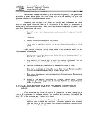 Universidade Federal do Paraná
               Centro de Computação Eletrônica
               Divisão de Microinformática
        Arquitetura de micros IBM® PC - Versão 1.0                                 Página nº   48

          Resumimos dessa maneira o que e um disco magnético e de que forma
funciona. A partir disso, pode se saber como conservar os discos para que eles
possam armazenar eficientemente os dados.

          Quando você compra uma caixa de discos, são impressas na caixa
informações sobre cuidados básicos e necessários a se tomar no manuseio e
estocagem de disco magnéticos. São instruções muito importantes e devem ser
seguidas. Geralmente são estas:

          ·   Guardá-lo sempre no envelope que o acompanha depois de retirado do acionador de
              disco.

          ·   Não dobrar

          ·   Inserir o disco no acionador (drive) com cuidado

          ·   Nunca tocar na superfície magnética pela abertura de acesso da cabeça de leitura
              escrita

          Além desses cuidados básicos, deve tomar outros para que a vida útil do
disquete seja aumentada.

          ·   Use sempre discos de boa procedência. Custa mais caro os dados contidos em um
              disco do que o próprio disco.

          ·   Evite escrever na etiqueta sobre o disco com caneta esferográfica. Use de
              preferência ponta porosa, para não vincar a jaqueta e marcar o disco.

          ·   Não deixe os discos perto de aparelhos de televisão e monitores de vídeo.

          ·   Evite ligar e ou desligar o computador com o disco inserido. Transitórios podem
              provocar correntes elétricas nas cabeças e podem apagar dados.

          ·   Evite que os discos passem nas máquinas de raios X dos aeroportos. Guarde-os na
              inspeção manual.

          ·   Motores e fios elétricos percorridos por correntes intensas geram campos
              magnéticos que podem apagar dados de um disco. Mantenha seus discos afastados
              destes equipamentos.

8.12.4 SAIBA QUANDO VOCÊ DEVE, POR PREVENÇÃO, SUBSTITUIR UM
       DISCO:

          Com estas precauções você garante a integridade de seus programas e
dados. A quantidade de cópias e o tempo em que ficarão guardadas dependerá da
importância das informações contidas nos discos.

          ·   Inspecione visualmente a superfície do disco. Se este apresentar riscos fortes ou
              manchas, salve os dados em outro disco e descarte-o, pois num dado momento
              pode não permitir a leitura de dados. Além do que irregularidades na superfície do
              disco podem danificar a cabeça.
 