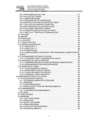 Universidade Federal do Paraná
                    Centro de Computação Eletrônica
                    Divisão de Microinformática
            Arquitetura de micros IBM® PC - Versão 1.0


    8.6.2 PROFUNDIDADE DE COR...................................................................41
    8.6.3 PALLETE DE CORES...........................................................................41
    8.6.4 COMPATIBILIDADE..............................................................................42
    8.6.5 FREQÜÊNCIAS DE VARREDURA .......................................................42
    8.6.6 RESPOSTA DO AMPLIFICADOR DE VÍDEO ......................................42
    8.6.7 CGA (COLOR GRAPHICS ADAPTOR) ................................................42
    8.6.8 EGA (ENHACED COLOR ADAPATOR) ...............................................42
    8.6.9 VGA (VÍDEO GRAPHICS ARRAY) .......................................................42
    8.6.10 SUBSTITUIÇÃO DA PLACA DE VÍDEO .............................................43
    8.6.11 MULTI I/O - PORTAS DE COMUNICAÇÃO........................................43
  8.7 TECLADO....................................................................................................44
  8.8 MOUSE........................................................................................................44
  8.9 TRACK BALL...............................................................................................45
  8.10 JOYSTICK .................................................................................................45
  8.11 CANETA ÓPTICA ......................................................................................45
  8.12 DISCOS MAGNÉTICOS ............................................................................45
    8.12.1 DISCO DE 5 ¼ ....................................................................................46
    8.12.2 DISCO DE 3 ½ ....................................................................................46
    8.12.3 FORMATAÇÃO ...................................................................................47
    8.12.4 SAIBA QUANDO VOCÊ DEVE, POR PREVENÇÃO, SUBSTITUIR UM
    DISCO:...........................................................................................................48
  8.13 ACIONADORES DE DISCO FLEXÍVEL ....................................................49
    8.13.1 CUIDADOS COM O ACIONADOR DE DISCO ...................................50
  8.14 UNIDADES DE DISCOS RÍGIDOS............................................................52
    8.14.1 COMPREENDENDO OS DISCOS RÍGIDOS (WINCHESTER) ..........52
    8.14.2 DESEMPENHOS DOS DISCOS RÍGIDOS.........................................53
  8.15 MONITOR DE VÍDEO................................................................................54
    8.15.1 FUNCIONAMENTO BÁSICO ..............................................................54
    8.15.2 MONITORES VERSUS VÍDEOS ........................................................55
    8.15.3 TUBOS DE RAIOS CATÓDICOS........................................................55
    8.15.4 CUIDADOS COM O MONITOR ..........................................................56
9 COMPONENTES DOS PC’S ATUAIS ...............................................................58
  9.1 O ACELERADOR GRÁFICO .......................................................................58
    9.1.1 ESTRANGULAMENTOS POTENCIAIS ................................................58
    9.1.2 MEMÓRIA .............................................................................................59
    9.1.3 FUNCIONALIDADES ............................................................................59
    9.1.4 RESOLUÇÃO E TAXA DE REFRESCAMENTO...................................60
  9.2 O BARRAMENTO........................................................................................60
    9.2.1 O INTERIOR DO BARRAMENTO.........................................................61
  9.3 CD-ROM ......................................................................................................62
  9.4 DISCO RÍGIDO............................................................................................62
  9.5 MEMÓRIA....................................................................................................63
    9.5.1 FAST PAGE MODE ..............................................................................63
    9.5.2 DRAM EDO ...........................................................................................64
    9.5.3 BURST EDO DRAM..............................................................................65
    9.5.4 DRAM SÍNCRONA................................................................................65
    9.5.5 CACHE DO PROCESSADOR ..............................................................65
    9.5.6 ENCAPSULAMENTO............................................................................66



                                                            v
 