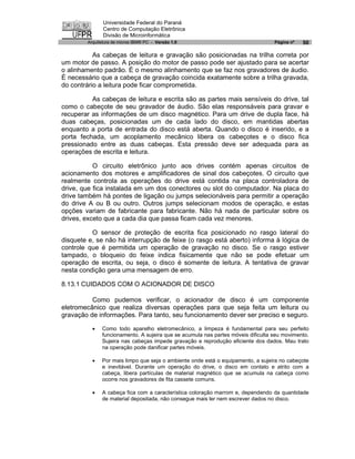 Universidade Federal do Paraná
               Centro de Computação Eletrônica
               Divisão de Microinformática
        Arquitetura de micros IBM® PC - Versão 1.0                                Página nº   50

           As cabeças de leitura e gravação são posicionadas na trilha correta por
um motor de passo. A posição do motor de passo pode ser ajustado para se acertar
o alinhamento padrão. É o mesmo alinhamento que se faz nos gravadores de áudio.
É necessário que a cabeça de gravação coincida exatamente sobre a trilha gravada,
do contrário a leitura pode ficar comprometida.

          As cabeças de leitura e escrita são as partes mais sensíveis do drive, tal
como o cabeçote de seu gravador de áudio. São elas responsáveis para gravar e
recuperar as informações de um disco magnético. Para um drive de dupla face, há
duas cabeças, posicionadas um de cada lado do disco, em mantidas abertas
enquanto a porta de entrada do disco está aberta. Quando o disco é inserido, e a
porta fechada, um acoplamento mecânico libera os cabeçotes e o disco fica
pressionado entre as duas cabeças. Esta pressão deve ser adequada para as
operações de escrita e leitura.

           O circuito eletrônico junto aos drives contém apenas circuitos de
acionamento dos motores e amplificadores de sinal dos cabeçotes. O circuito que
realmente controla as operações do drive está contida na placa controladora de
drive, que fica instalada em um dos conectores ou slot do computador. Na placa do
drive também há pontes de ligação ou jumps selecionáveis para permitir a operação
do drive A ou B ou outro. Outros jumps selecionam modos de operação, e estas
opções variam de fabricante para fabricante. Não há nada de particular sobre os
drives, exceto que a cada dia que passa ficam cada vez menores.

          O sensor de proteção de escrita fica posicionado no rasgo lateral do
disquete e, se não há interrupção de feixe (o rasgo está aberto) informa à lógica de
controle que é permitida um operação de gravação no disco. Se o rasgo estiver
tampado, o bloqueio do feixe indica fisicamente que não se pode efetuar um
operação de escrita, ou seja, o disco é somente de leitura. A tentativa de gravar
nesta condição gera uma mensagem de erro.

8.13.1 CUIDADOS COM O ACIONADOR DE DISCO

          Como pudemos verificar, o acionador de disco é um componente
eletromecânico que realiza diversas operações para que seja feita um leitura ou
gravação de informações. Para tanto, seu funcionamento dever ser preciso e seguro.

          ·   Como todo aparelho eletromecânico, a limpeza é fundamental para seu perfeito
              funcionamento. A sujeira que se acumula nas partes móveis dificulta seu movimento.
              Sujeira nas cabeças impede gravação e reprodução eficiente dos dados. Mau trato
              na operação pode danificar partes móveis.

          ·   Por mais limpo que seja o ambiente onde está o equipamento, a sujeira no cabeçote
              e inevitável. Durante um operação do drive, o disco em contato e atrito com a
              cabeça, libera partículas de material magnético que se acumula na cabeça como
              ocorre nos gravadores de fita cassete comuns.

          ·   A cabeça fica com a característica coloração marrom e, dependendo da quantidade
              de material depositada, não consegue mais ler nem escrever dados no disco.
 