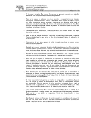 Universidade Federal do Paraná
       Centro de Computação Eletrônica
       Divisão de Microinformática
Arquitetura de micros IBM® PC - Versão 1.0                                  Página nº   51

  ·   A limpeza é simples. Da mesma forma que no gravador cassete, um algodão
      embebido com um pouco de álcool resolve o problema.

  ·   Para se ter acesso as cabeças, nos drives recentes e necessário remover placas e
      blindagens, e mesmo assim o acesso e dificultado. Para limpeza de rotina, adquira
      um disco especial de feltro e embeba o fracamente com álcool e deixe rodar no
      acionador por alguns segundos. O mesmo vale para os acionadores de 3½ . Se a
      limpeza por fora não resolver, tenha segurança ao desmontar parte do drive. Na
      incerteza, consulte um técnico.

  ·   Use sempre álcool isopropílico. Esse tipo de álcool não contem água e não ataca
      borrachas e resinas.

  ·   Evite o uso de discos abrasivos. Descuidos no seu uso podem lixar a cabeça.
      Recomendação igual no que tange as fitas abrasivas para limpeza de cabeçotes de
      áudio e vídeo.

  ·   Acionadores de um face, apesar de exigir remoção da placa, o acesso para a
      limpeza da cabeça e fácil.

  ·   Cuidado ao remover o conector de alimentação da placa de drive. Normalmente a
      conexão e firme para evitar mau contato e se forçar sua retirada ou inserção você
      pode danificar a placa. Note que este conector tem uma posição correta de encaixe.

  ·   No cabo de dados, normalmente um cabo plano (flat-cable) o pino 1 aquele cujo fio é
      marcado com uma cor diferente. Preste atenção a posição dos conectores.

  ·   Para este tipo de limpeza, é interessante ter uma idéia do intervalo de tempo entre
      cada limpeza. Se você usa seu computador pelo menos 6 horas por dia, a limpeza
      deve ser semanal. Se usa diariamente, de mês em mês. Poucas vezes ao dia, de
      dois em dois meses. E se você liga seu computador eventualmente, de 6 em 6
      meses. E evidente que esta regra é uma média. O uso de disquetes de boa
      qualidade aumentam o período. E como a maioria dos computadores tem unidades
      de disco rígido, a freqüência de uso do drives e muito pequena.

  ·   Mais danoso para as cabeças são partículas de poeira que se depositam na
      superfície do disco e vão se acumulando dentro das jaqueta. Se as partículas forem
      suficientemente grandes, podem riscar a superfície do disco e até mesmo a cabeça,
      comprometendo seu desempenho.

  ·   O maior responsável pela poeira no interior do computador é o ventilador. Quando
      faz o ar circular no interior do equipamento, deixa sobre os componentes a poeira
      em suspensão. Como a abertura do drive permite a circulação de ar, o pó se
      acumula neste equipamento. Se o pó e problema em ambientes fechados para evitar
      o pó, imagine num ambiente normal. O pó ainda engripa as partes mecânicas.

  ·   Uma medida relativamente eficaz neste caso e instalar filtros de ar na entrada de ar
      antes do ventilador. Observe, porém, que esse filtro não deve reduzir em demasia o
      fluxo de ar e não pode se esquecido. Deve ser inspecionado e limpo
      freqüentemente.

  ·   Se não pode colocar um filtro, você deve retirar os drivers periodicamente e espaná-
      los com um pincel limpo e seco. Abra seu computador de vez em quando para
      avaliar o acumulo de pó e fazer uma eventual limpeza.
 