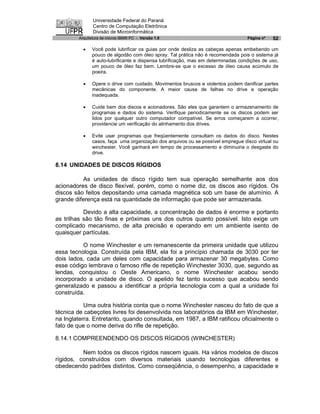Universidade Federal do Paraná
               Centro de Computação Eletrônica
               Divisão de Microinformática
        Arquitetura de micros IBM® PC - Versão 1.0                                Página nº   52

          ·   Você pode lubrificar os guias por onde desliza as cabeças apenas embebendo um
              pouco de algodão com óleo spray. Tal prática não é recomendada pois o sistema já
              é auto-lubrificante e dispensa lubrificação, mas em determinadas condições de uso,
              um pouco de óleo faz bem. Lembre-se que o excesso de óleo causa acúmulo de
              poeira.

          ·   Opere o drive com cuidado. Movimentos bruscos e violentos podem danificar partes
              mecânicas do componente. A maior causa de falhas no drive e operação
              inadequada.

          ·   Cuide bem dos discos e acionadores. São eles que garantem o armazenamento de
              programas e dados do sistema. Verifique periodicamente se os discos podem ser
              lidos por qualquer outro computador compatível. Se erros começarem a ocorrer,
              providencie um verificação do alinhamento dos drives.

          ·   Evite usar programas que freqüentemente consultam os dados do disco. Nestes
              casos, faça uma organização dos arquivos ou se possível empregue disco virtual ou
              winchester. Você ganhará em tempo de processamento e diminuiria o desgaste do
              drive.

8.14 UNIDADES DE DISCOS RÍGIDOS

          As unidades de disco rígido tem sua operação semelhante aos dos
acionadores de disco flexível, porém, como o nome diz, os discos aso rígidos. Os
discos são feitos depositando uma camada magnética sob um base de alumínio. A
grande diferença está na quantidade de informação que pode ser armazenada.

           Devido a alta capacidade, a concentração de dados é enorme e portanto
as trilhas sâo tão finas e próximas uns dos outros quanto possível. Isto exige um
complicado mecanismo, de alta precisão e operando em um ambiente isento de
quaisquer partículas.

          O nome Winchester e um remanescente da primeira unidade que utilizou
essa tecnologia. Construída pela IBM, ela foi a princípio chamada de 3030 por ter
dois lados, cada um deles com capacidade para armazenar 30 megabytes. Como
esse código lembrava o famoso rifle de repetição Winchester 3030, que, segundo as
lendas, conquistou o Oeste Americano, o nome Winchester acabou sendo
incorporado a unidade de disco. O apelido fez tanto sucesso que acabou sendo
generalizado e passou a identificar a própria tecnologia com a qual a unidade foi
construída.

           Uma outra história conta que o nome Winchester nasceu do fato de que a
técnica de cabeçotes livres foi desenvolvida nos laboratórios da IBM em Winchester,
na Inglaterra. Entretanto, quando consultada, em 1987, a IBM ratificou oficialmente o
fato de que o nome deriva do rifle de repetição.

8.14.1 COMPREENDENDO OS DISCOS RÍGIDOS (WINCHESTER)

          Nem todos os discos rígidos nascem iguais. Ha vários modelos de discos
rígidos, construídos com diversos materiais usando tecnologias diferentes e
obedecendo padrões distintos. Como conseqüência, o desempenho, a capacidade e
 