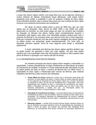 Universidade Federal do Paraná
               Centro de Computação Eletrônica
               Divisão de Microinformática
        Arquitetura de micros IBM® PC - Versão 1.0                                Página nº   53

o preço dos discos rígidos cobrem uma larga faixa que vai de algumas centenas a
muitos milhares de dólares. Entendendo essas diferenças, você estará melhor
preparado para avaliar a qualidade e valor de qualquer unidade de disco rígido.
Você entendera também oque é preciso fazer para que uma unidade de disco rígido
funcione e se mantenha funcionando sem problemas.

          Em geral, os discos rígidos giram a cerca de 3600 rpm, dez vez mais
rápido que os disquetes. Hoje, discos de 4500, 6400 e até 10000 rpm estão
disponíveis no mercado, se você quiser pagar por eles. Ao contrário das unidades
de disquete, as lâminas dos discos rígidos giram constantemente (quando o
computador está ligado), pois obter uma velocidade giratória estável para todo o
conjunto de lâminas é um processo lento, que demora entre dez a trinta segundos.
Esse giro constante resulta em uma das duas maiores vantagens dos discos rígidos:
os dados podem ser acessados quase instantaneamente. Por outro lado, os
disquetes precisam esperar cerca de meio segundo para atingir a velocidade
operacional.

           A maior velocidade das lâminas dos discos rígidos significa também que
os dados podem ser gravados e lidos com mais rapidez. Um giro mais rápido
significa que uma quantidade maior das informações contidas no disco passam pelo
ponto de leitura ou gravação num mesmo período de tempo.

8.14.2 DESEMPENHOS DOS DISCOS RÍGIDOS

         As variáveis principais dos discos rígidos dizem respeito a velocidade e a
capacidade, e essas características se ligam diretamente as alternativas de projeto
do mecanismo da unidade. O atuador e o maior responsável pela velocidade na qual
os dados podem ser lidos no disco; o número de lâminas tem um efeito menor. A
capacidade do disco rígido e influenciada pelo número de lâminas, pelo material
magnético das lâminas e pelo conjunto dos cabeçotes.

          ·   Tempo Médio de Acesso determina o tempo que o mecanismo pode gastar até
              encontrar um byte aleatório de dados. O tempo médio de acesso descreve apenas
              um dos aspectos da velocidade dos discos rígidos. Depois que um byte é localizado
              na superfície do disco, ele tem que ser transferido para o computador. Uma outra
              especificação das unidades de disco, a velocidade de transferencia dos dados,
              reflete a velocidade com que os dados aso jogados para um lado e para outro,
              indicando efetivamente a rapidez com que             as informações podem ser
              intercambiadas entre o microprocessador e o disco rígido.

          ·   Velocidade de Transferência de Dados - o principal determinante da velocidade de
              transferência de dado é o tipo de interface usado na conexão do disco rígido com o
              computador. Os organismo dedicados ao estabelecimento de normas e padrões
              reconhecem vários interfaces de disco rígido, e especificam rigorosamente as suas
              interconexões.

          ·   Diferentes padrões - o padrão SCSI (Small Computer System Interface) define um
              tipo de dispositivo que possui algoritmo interno de manipulação das requisições de
              leitura e escrita de dados. Ao contrário das interfaces IDE (Integrated Drive
              Eletronics), as controladoras SCSI podem reordenar as requisições aleatórias de
 