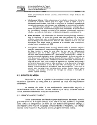 Universidade Federal do Paraná
               Centro de Computação Eletrônica
               Divisão de Microinformática
        Arquitetura de micros IBM® PC - Versão 1.0                                  Página nº   54

              dados, provenientes de diversos usuários, para minimizar o tempo de busca das
              informações.

          ·   Interleave de Setores - Entre outras coisas, a formatação em baixo nível determina
              o interleave de setores utilizado pelo disco rígido, ou seja, a ordem na qual os
              setores são distribuídos em cada trilha. Os programas de formatação em baixo nível
              normalmente perguntam pelo interleave que será usado no processo de formatação.
                      O interleave (intercalação, ou entrelaçamento) de setores e usado por que os
              dados aso gravados e lidos nos discos rígidos com mais rapidez do que a maioria
              dos computadores consegue processa los. Na realidade, o interleave e usado para
              retardar a operação do disco rígido a fim de que o computador possa alcançá-lo.

          ·   Buffer de Trilhas - Um número cada vez maior de discos rígidos vem adotando o
              fator de interleave 1:1, entre eles grande parte das unidades IDE e algumas
              unidades mais antigas cujas controladoras empregam a técnica de buffer de trilhas
              (track buffering). Essas controladoras lêem uma trilha inteira do disco de cada vez,
              armazenam todos esses dados na memória, e só remetem para o computador
              principal o setor requisitado pelo DOS.

          ·   Inclinação dos Cilindros (Cylinder Skewing) - Embora o fator de interleave 1:1 possa
              parecer o mais adequado, ele enfrenta problemas peculiares. Depois que o cabeçote
              do disco termina a leitura de uma trilha, ele tem que ser delicadamente
              reposicionado para ler a trilha seguinte. A exemplo de qualquer movimento
              mecânico, esse reposicionamento leva algum tempo. Embora curto, o período de
              reposicionamento e significativo, e se o cabeçote tentasse ir do fim de uma trilha ao
              inicio da outra ele acabaria chegando atrasado. Em conseqüência, você teria que
              esperar pela passagem da trilha inteira sob o cabeçote até que ele conseguisse ler o
              início da segunda trilha. Este problema é resolvido com facilidade evitando-se o
              alinhamento dos pontos iniciais de todas as trilhas ao longo da mesma linha radial.
              Deslocado-se ligeiramente o início de cada trilha com relação ao fim da trilha
              anterior, o tempo de percurso do cabeçote pode ser compensado. Como início do
              primeiro setor de cada trilha e de cada cilindro acabam ficando mais ou menos
              inclinados, essa técnica é chamada de inclinação de setores ou inclinação de
              cilindros (cylinder skewing).

8.15 MONITOR DE VÍDEO

           O monitor de vídeo é o periférico do computador que permite que você
visualize as operações do computador. É o periférico de saída mais importante do
seu sistema.

           O monitor de vídeo é um equipamento desenvolvido segundo a
necessidade do usuário. Portanto, os mais diversos tipos, dentro dos mais diversos
custos, atendem melhor essa ou aquela necessidade.

8.15.1 FUNCIONAMENTO BÁSICO

          Todos os monitores de vídeo funcionam basicamente da mesma maneira
que uma televisão. A imagem formada numa tela de TV não é estática, ou parada,
como se fosse o fotograma de um filme. Se num dado instante paramos o tempo, a
tela mostrará uma imagem congelada correspondendo ao fotograma. Se o tempo
parasse numa imagem de TV, restaria apenas um ponto luminoso na tela.
 