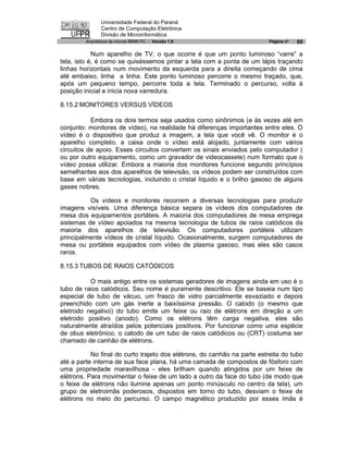 Universidade Federal do Paraná
                Centro de Computação Eletrônica
                Divisão de Microinformática
         Arquitetura de micros IBM® PC - Versão 1.0                       Página nº   55

            Num aparelho de TV, o que ocorre é que um ponto luminoso “varre” a
tela, isto é, é como se quiséssemos pintar a tela com a ponta de um lápis traçando
linhas horizontais num movimento da esquerda para a direita começando de cima
até embaixo, linha a linha. Este ponto luminoso percorre o mesmo traçado, que,
após um pequeno tempo, percorre toda a tela. Terminado o percurso, volta à
posição inicial e inicia nova varredura.

8.15.2 MONITORES VERSUS VÍDEOS

           Embora os dois termos seja usados como sinônimos (e às vezes até em
conjunto: monitores de vídeo), na realidade há diferenças importantes entre eles. O
vídeo é o dispositivo que produz a imagem, a tela que você vê. O monitor é o
aparelho completo, a caixa onde o vídeo está alojado, juntamente com vários
circuitos de apoio. Esses circuitos convertem os sinais enviados pelo computador (
ou por outro equipamento, como um gravador de videocassete) num formato que o
vídeo possa utilizar. Embora a maioria dos monitores funcione segundo princípios
semelhantes aos dos aparelhos de televisão, os vídeos podem ser construídos com
base em várias tecnologias, incluindo o cristal líquido e o brilho gasoso de alguns
gases nobres.

          Os vídeos e monitores recorrem a diversas tecnologias para produzir
imagens visíveis. Uma diferença básica separa os vídeos dos computadores de
mesa dos equipamentos portáteis. A maioria dos computadores de mesa emprega
sistemas de vídeo apoiados na mesma tecnologia de tubos de raios catódicos da
maioria dos aparelhos de televisão. Os computadores portáteis utilizam
principalmente vídeos de cristal líquido. Ocasionalmente, surgem computadores de
mesa ou portáteis equipados com vídeo de plasma gasoso, mas eles são casos
raros.

8.15.3 TUBOS DE RAIOS CATÓDICOS

          O mais antigo entre os sistemas geradores de imagens ainda em uso é o
tubo de raios catódicos. Seu nome é puramente descritivo. Ele se baseia num tipo
especial de tubo de vácuo, um frasco de vidro parcialmente esvaziado e depois
preenchido com um gás inerte a baixíssima pressão. O catodo (o mesmo que
eletrodo negativo) do tubo emite um feixe ou raio de elétrons em direção a um
eletrodo positivo (anodo). Como os elétrons têm carga negativa, eles são
naturalmente atraídos pelos potenciais positivos. Por funcionar como uma espécie
de obus eletrônico, o catodo de um tubo de raios catódicos ou (CRT) costuma ser
chamado de canhão de elétrons.

           No final do curto trajeto dos elétrons, do canhão na parte estreita do tubo
até a parte interna de sua face plana, há uma camada de compostos de fósforo com
uma propriedade maravilhosa - eles brilham quando atingidos por um feixe de
elétrons. Para movimentar o feixe de um lado a outro da face do tubo (de modo que
o feixe de elétrons não ilumine apenas um ponto minúsculo no centro da tela), um
grupo de eletroimãs poderosos, dispostos em torno do tubo, desviam o feixe de
elétrons no meio do percurso. O campo magnético produzido por esses ímãs é
 