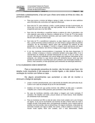 Universidade Federal do Paraná
               Centro de Computação Eletrônica
               Divisão de Microinformática
        Arquitetura de micros IBM® PC - Versão 1.0                                   Página nº   56

controlado cuidadosamente, e faz com que o feixe varra todas as linhas do vídeo, da
primeira à última.

          ·   Para que ocorra o mínimo de fadiga e perigo à visão, os tubos de raios catódicos
              para informática são contruídos com algumas diferenças.

          ·   Num tubo de TV, para melhorar o brilho, a parte posterior da tela é aluminizada, de
              forma que a luz que sai para trás não seja perdida. No de informática, o fundo é
              enegrecido para qua a luz não reflita.

          ·   Num tubo de informática a superfície interna e externa do vidro é granulada e de
              vidro especial, para evitar ao máximo a reflexão de luz. O tubo de TV é liso devido
              ao custo. Em alguns monitores nacionais, para que custem menos, é utilizado uma
              tela de nylon preta para esta função.

          ·   Num tubo de TV, a persitência é pequena, ou seja, depois que o elétron atingiu a
              tela, o ponto luminoso continua ainda por um certo tempo e apaga antes da próxima
              varredura. No de informática, alguns tubos são revestidos de material de alta
              persitência, ou seja, se desligar o monitor a imagem ainda permanece por algum
              tempo, como nos radares. Isto diminui a fadiga pois a imagem não fica piscando.

          ·   A cor dos monitores monocromáticos é importante. Há três tipos disponíveis: O
              verde, o âmbar o laranja e o branco, conhecido também como page white. A cor é
              característica do material da camada fosforescente do tubo. O de cor verde, mais
              comum, oferece boa visibilidade com pouca fadiga para qualquer intensidade de luz
              ambiente. Já o âmbar é o que menos cansa em ambiente escuro, tanto que hoje
              painéis de automóveis e toca-fitas para carro preferem usar iluminação amarela. E o
              branco, mais cansativo, é mais apropriado para ambientes de editoração eletrônica.

8.15.4 CUIDADOS COM O MONITOR

           Para a manutenção preventiva do monitor, não há muito o que fazer. Um
detalhe muito importante é não esquecer o monitor ligado, e não obstruir furos de
ventilação do monitor com folhas ou capa.

         Eis alguns procedimentos que aumentam a vida útil do monitor e
diminuem a fadiga de operação.

          ·   Limpe o monitor periodicamente, pois a alta tensão de trabalho atrai partículas de pó.
              Cubra-o com capa de proteção de pó ao fim das atividades.

          ·   Instale-o em local em que pontos luminos não reflitam na tela para o operador.
              Trabalhe com o menor brilho possível, para aumentar a vida útil do tubo.

          ·   No caso de monitores coloridos, evite deixar a imagem com muito contraste. É
              cansativo. No trabalho com texto, procure deixar um fundo branco. Evite trabalhar
              em ambientes muito iluminados.

          ·   Para os monitores com filtro ou tela de nylon, tome muito cuidado com o pó e fumaça
              de cigarro. O pó vai se acumulando nos furinhos da tela e fecha cada vez mais a
              imagem da tela. Evite passar pano, principalmente umidecido, pois a sujeira pode se
              prender nos furos da tela. Use um pincel limpo. Em alguns monitores, a tela pode ser
              removida e lavada com água e sabão. Em outros, a tela é colada e o recurso é, se
              houver muita sujeira, lavar com cuidado, com o tubo desmontado. Esses
 